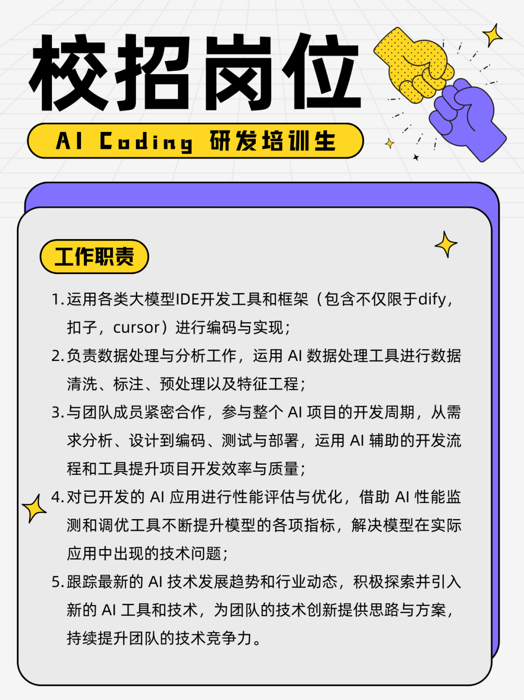 <p>校招岗位<br/>A| Coding<br/>研发培训生</p>
<p>工作职责</p>
<p>1.运用各类大模型IDE开发工具和框架(包含不仅限于dify,<br/>扣子，cursor)进行编码与实现;</p>
<p>2.负责数据处理与分析工作，运用AI 数据处理工具进行数据<br/>清洗、标注、预处理以及特征工程;</p>
<p>3.与团队成员紧密合作，参与整个AI项目的开发周期，从需<br/>求分析、设计到编码、测试与部署，运用AI 辅助的开发流<br/>程和工具提升项目开发效率与质量;</p>
<p>4.对已开发的AI 应用进行性能评估与优化，借助AI 性能监<br/>测和调优工具不断提升模型的各项指标，解决模型在实际<br/>应用中出现的技术问题;</p>
<p>5.跟踪最新的AI 技术发展趋势和行业动态，积极探索并引入<br/>新的AI工具和技术，为团队的技术创新提供思路与方案，<br/>持续提升团队的技术竞争力。</p>
