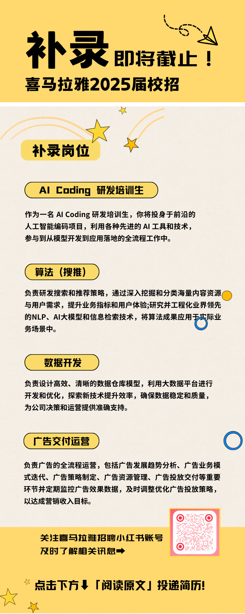 <p>补录即将截止!<br/>喜马拉雅2025届校招</p>
<p>补录岗位</p>
<p>AlCoding研发培训生</p>
<p>作为一名AICoding研发培训生，你将投身于前沿的<br/>人工智能编码项目，利用各种先进的AI工具和技术，<br/>参与到从模型开发到应用落地的全流程工作中。</p>
<p>算法 (搜推)</p>
<p>负责研发搜索和推荐策略，通过深入挖掘和分类海量内容资源<br/>与用户需求，提升业务指标和用户体验;研究并工程化业界领先<br/>的NLP、AI大模型和信息检索技术，将算法成果应用<br/>实际业<br/>务场景中。</p>
<p>数据开发</p>
<p>负责设计高效、清晰的数据仓库模型，利用大数据平台进行<br/>开发和优化，探索新技术提升效率，确保数据稳定和质量，<br/>为公司决策和运营提供准确支持。</p>
<p>广告交付运营</p>
<p>负责广告的全流程运营，包括广告发展趋势分析、广告业务模<br/>式迭代、广告策略制定、广告资源管理、广告投放交付等重要<br/>环节并定期监控广告效果数据，及时调整优化广告投放策略，<br/>以达成营销收入目标。</p>
<p>9*.*.++::</p>
<p>o</p>
<p>关注喜马拉雅招聘小红书账号<br/>及时了解相关讯息，</p>
<p>点击下方「阅读原文」投递简历!</p>
