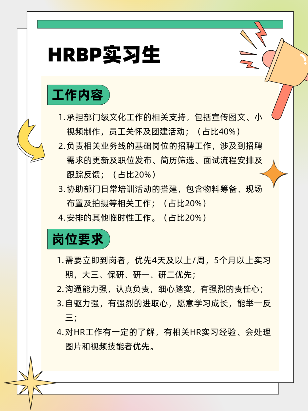 <p>HRBP实习生</p>
<p>工作内容</p>
<p>1.承担部门级文化工作的相关支持，包括宣传图文、小<br/>视频制作，员工关怀及团建活动;(占比40%)</p>
<p>2.负责相关业务线的基础岗位的招聘工作，涉及到招聘<br/>需求的更新及职位发布、简历筛选、面试流程安排及<br/>跟踪反馈;(占比20%)</p>
<p>3.协助部门日常培训活动的搭建，包含物料筹备、现场<br/>布置及拍摄等相关工作;(占比20%)</p>
<p>4.安排的其他临时性工作。<br/>(占比20%)</p>
<p>岗位要求</p>
<p>1.需要立即到岗者，优先4天及以上/周，5个月以上实习<br/>期，大三、保研、研一、研二优先;</p>
<p>2.沟通能力强，认真负责，细心踏实，有强烈的责任心;<br/>3.自驱力强，有强烈的进取心，愿意学习成长，能举一反<br/>三;</p>
<p>4.对HR工作有一定的了解，有相关HR实习经验、会处理<br/>图片和视频技能者优先。</p>
