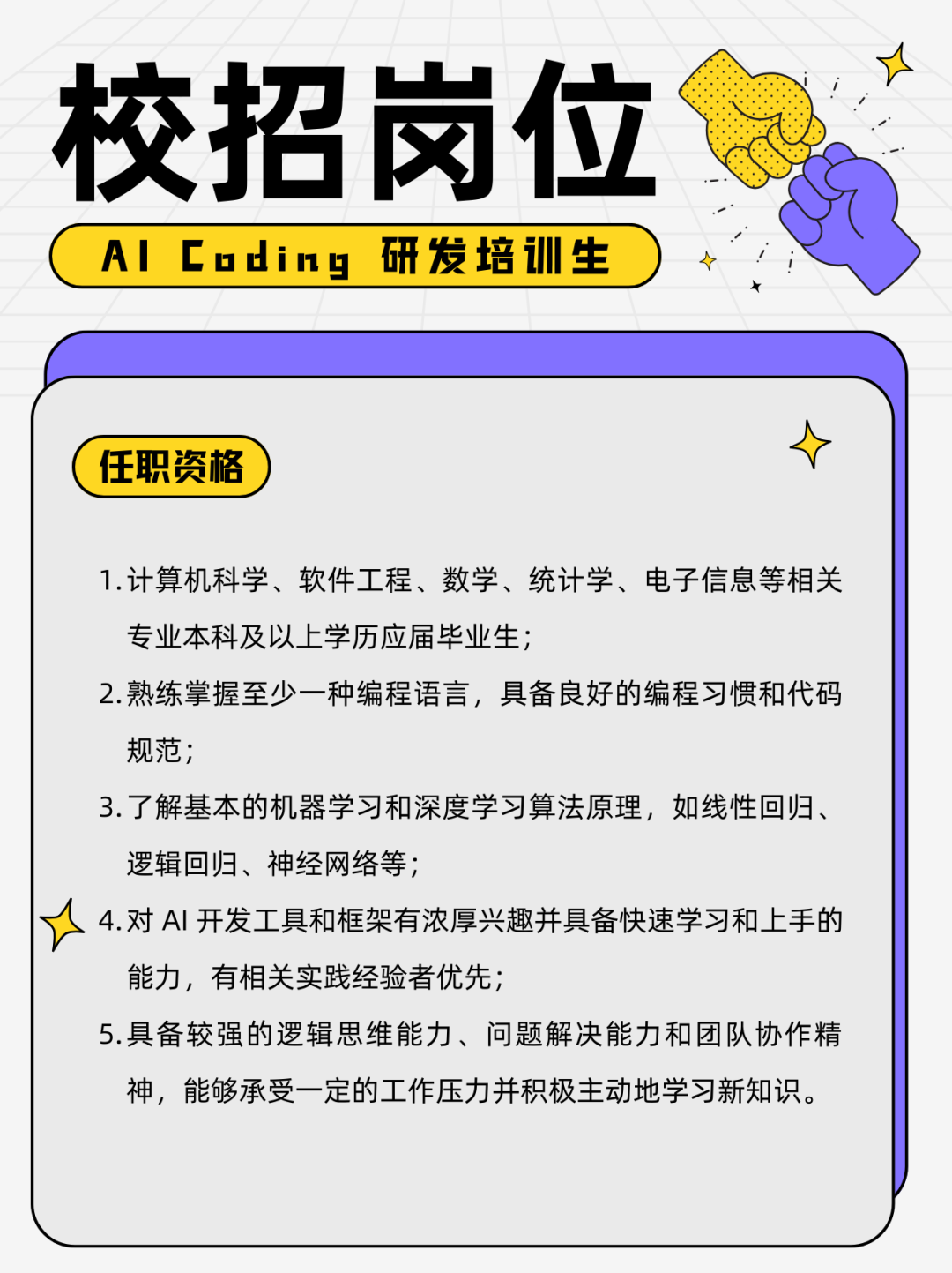 <p>校招岗位<br/>AI Coding<br/>研发培训生</p>
<p>任职资格</p>
<p>1.计算机科学、软件工程、数学、统计学、电子信息等相关<br/>专业本科及以上学历应届毕业生;</p>
<p>2.熟练掌握至少一种编程语言，具备良好的编程习惯和代码<br/>规范;</p>
<p>3.了解基本的机器学习和深度学习算法原理，如线性回归、<br/>逻辑回归、神经网络等;</p>
<p>4.对AI开发工具和框架有浓厚兴趣并具备快速学习和上手的<br/>能力，有相关实践经验者优先;</p>
<p>5.具备较强的逻辑思维能力、问题解决能力和团队协作精<br/>神，能够承受一定的工作压力并积极主动地学习新知识。</p>
