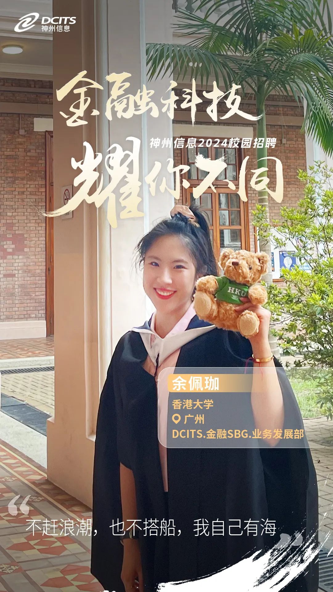 <p>2神州信息DCITS</p>
<p>金融科技</p>
<p>信息2024校园招聘</p>
<p>耀不同</p>
<p>HKD</p>
<p>余佩珈</p>
<p>香港大学</p>
<p>广州</p>
<p>DCITS.金融SBG.业务发展部</p>
<p>不赶浪潮,也不搭船,我自己有海,</p>