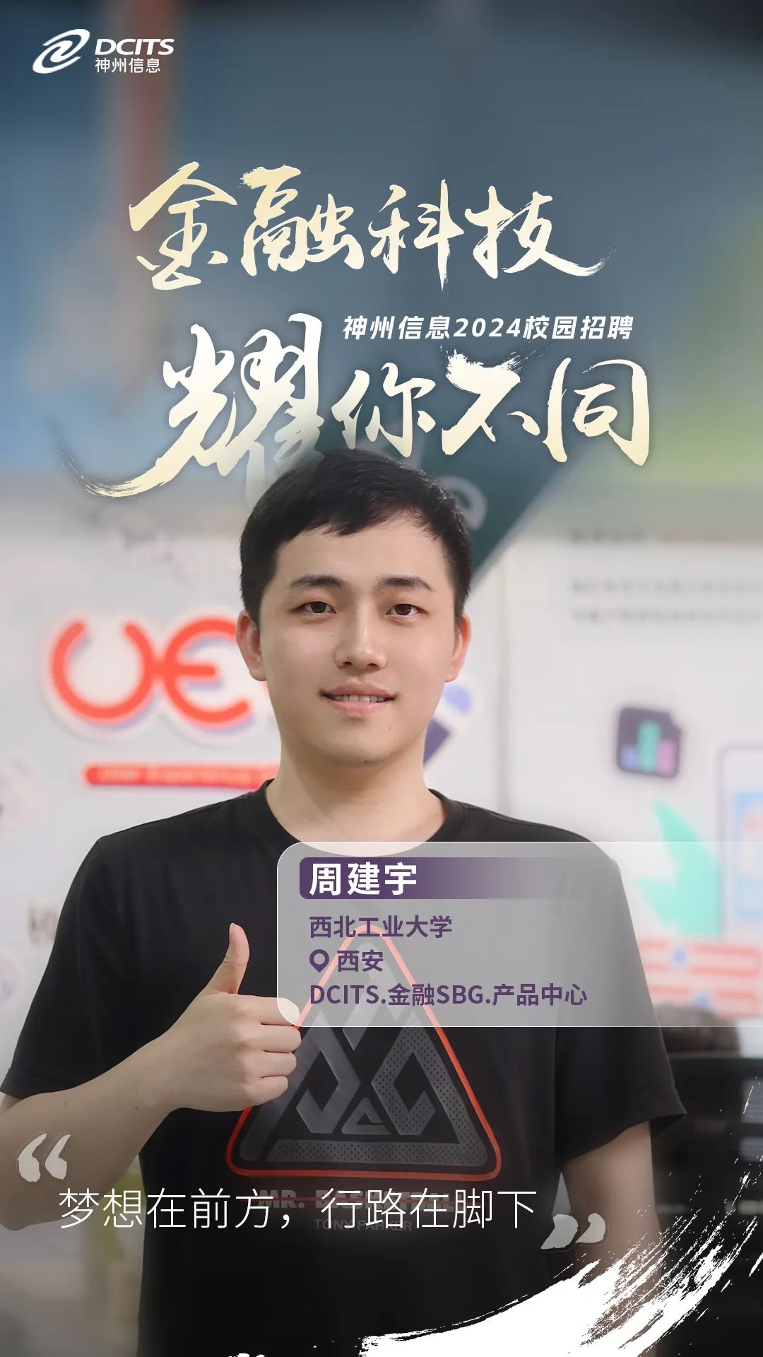 <p>神州信息DCITS</p>
<p>金融科技</p>
<p>神州信息2024校园招聘</p>
<p>耀你不同</p>
<p>oe</p>
<p>周建宇</p>
<p>O西安西北工业大学DCITS.金融SBG.产品中心</p>
<p>“</p>
<p>梦想在前方,行路在脚下。</p>