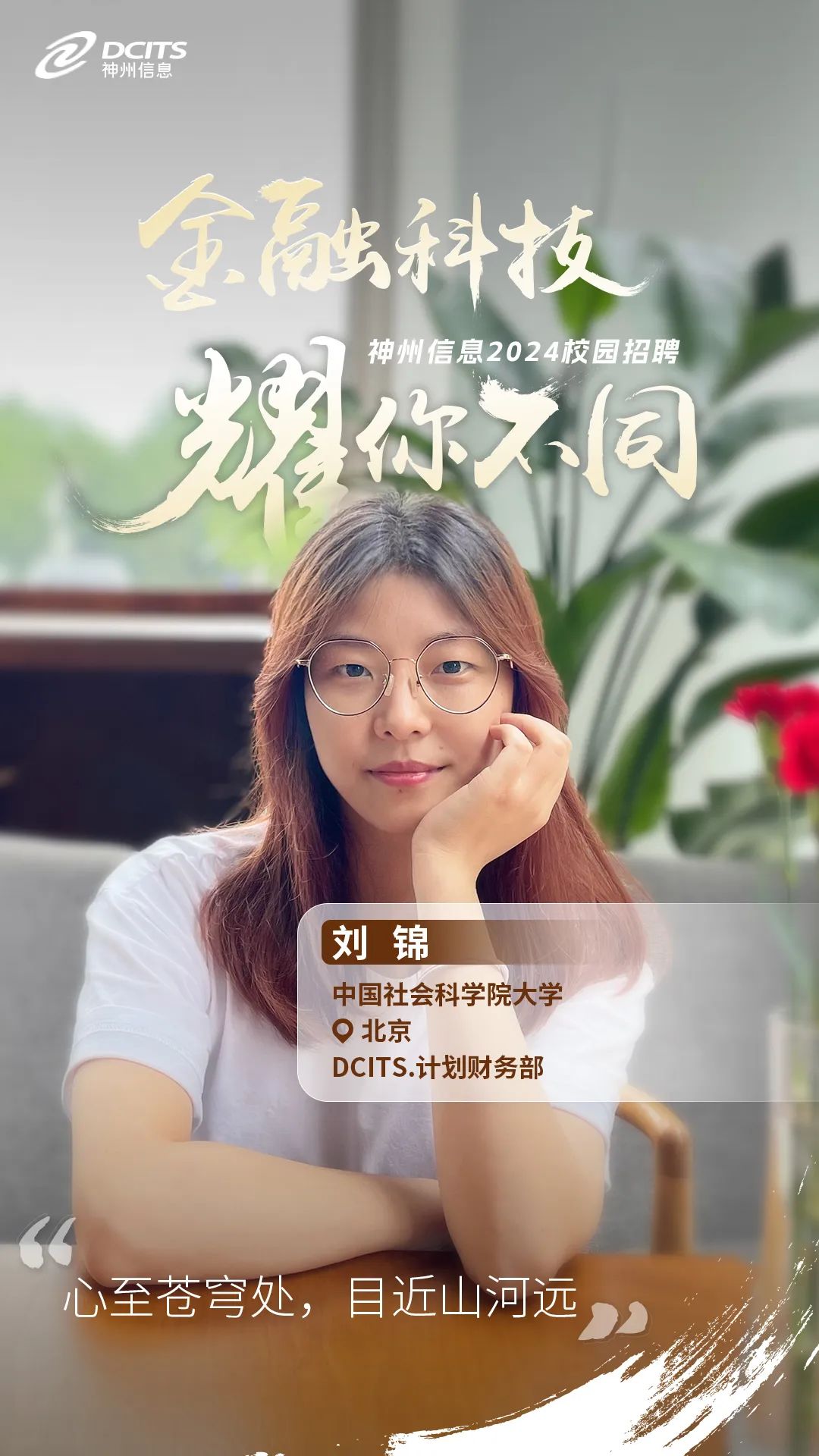 <p>神州信息DCITS</p>
<p>科技,</p>
<p>神州信息2024校园招聘</p>
<p>羽在7</p>
<p>刘锦</p>
<p>中国社会科学院大学</p>
<p>北京</p>
<p>DCITS.计划财务部</p>
<p>66</p>
<p>心至苍穹处,目近山河远”</p>