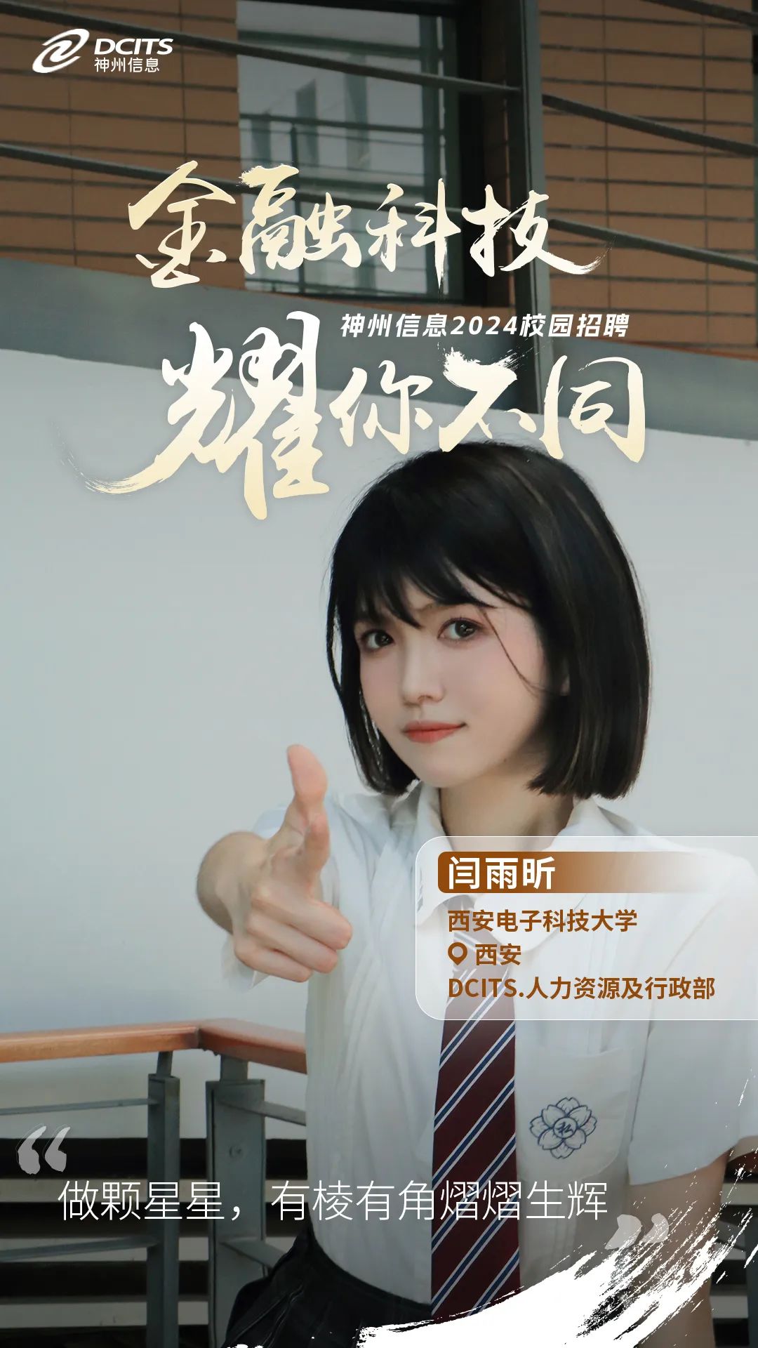 <p>Q神州信息DCITS</p>
<p>金融科技</p>
<p>神州信息2024校园招聘</p>
<p>耀你之园</p>
<p>,闫雨昕</p>
<p>西安电子科技大学</p>
<p>。西安</p>
<p>DCITS.人力资源及行政部</p>
<p>(</p>
<p>做颗星星,有棱有角熠燜生辉</p>