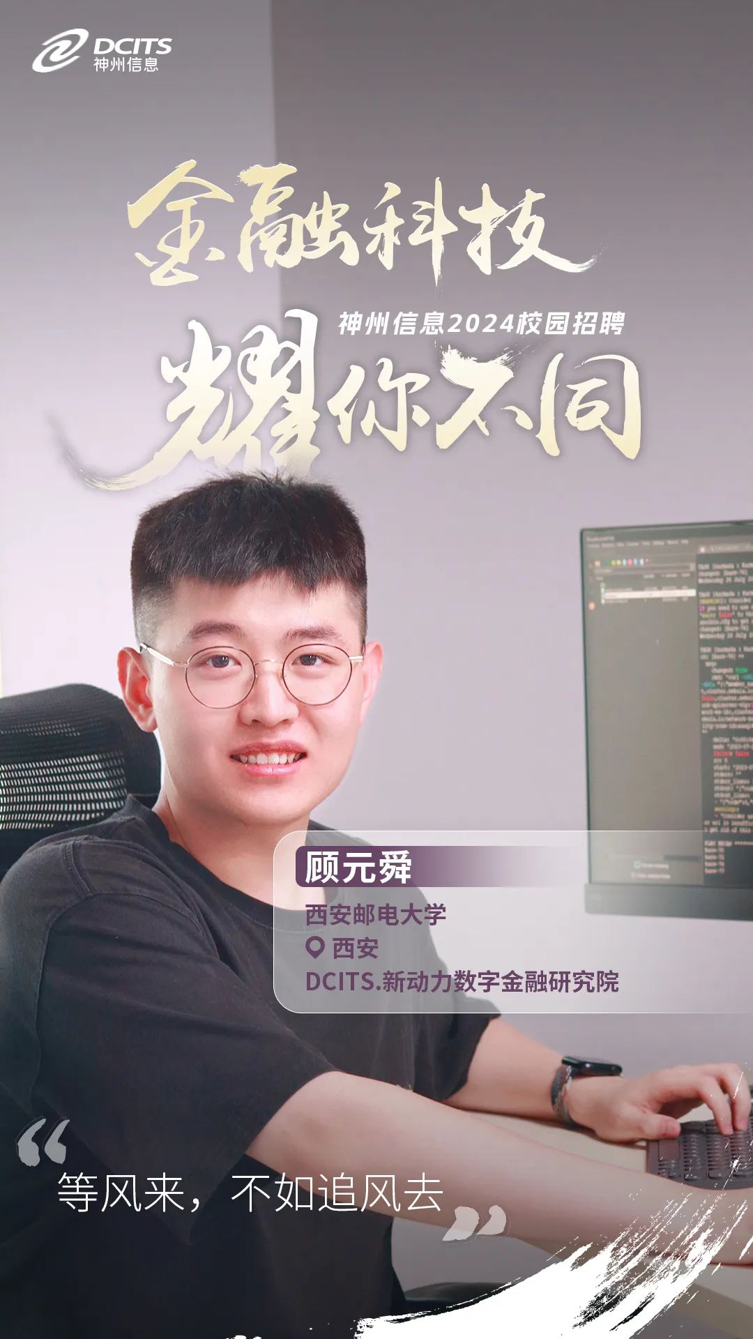 <p>C神州信息DCITS</p>
<p>金融科技</p>
<p>神州信息2024校园招聘</p>
<p>耀你7同</p>
<p>品</p>
<p>(顾元舜</p>
<p>西安邮电大学</p>
<p>0西安</p>
<p>DCITS.新动力数字金融研究院</p>
<p>66</p>
<p>等风来,不如追风去。</p>