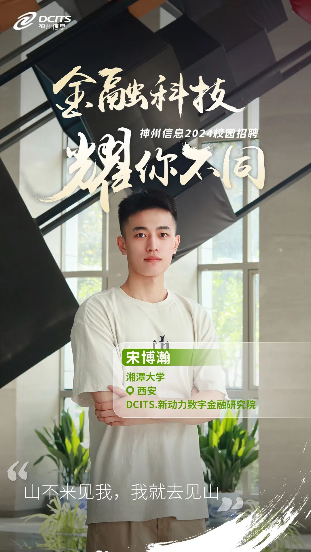 <p>2申州信息DCITS</p>
<p>金融科技</p>
<p>神州信息2024校园招聘</p>
<p>你同</p>
<p>h</p>
<p>宋博瀚</p>
<p> 湘潭大学</p>
<p>。西安</p>
<p>DCITS.新动力数字金融研究院</p>
<p>“</p>
<p>山不来见我,我就去见山</p>