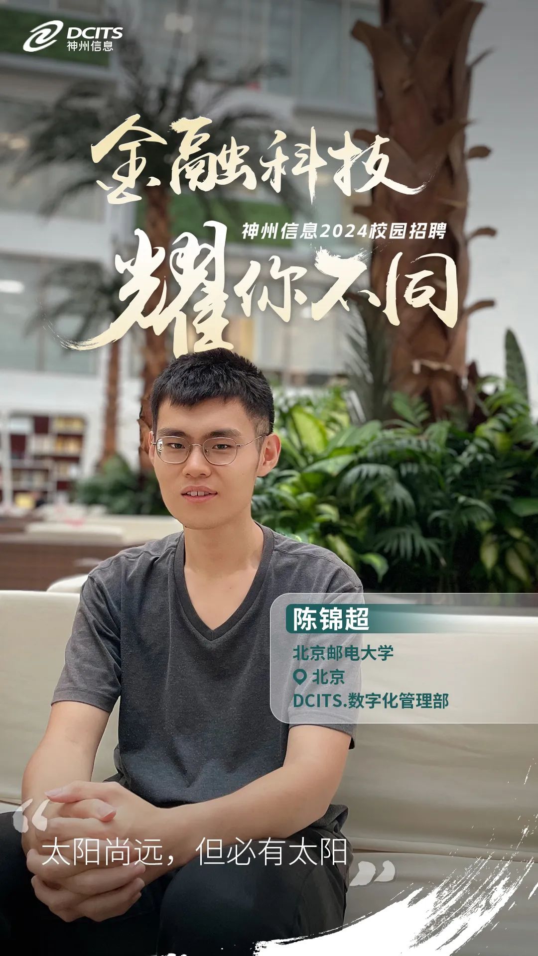 <p>@神州信息DCITS</p>
<p>金融科技</p>
<p>神州信息2024校园招聘</p>
<p>你入同</p>
<p>陈锦超</p>
<p>北京邮电大学</p>
<p>北京</p>
<p>DCITS.数字化管理部</p>
<p>太阳尚远,但必有太阳</p>