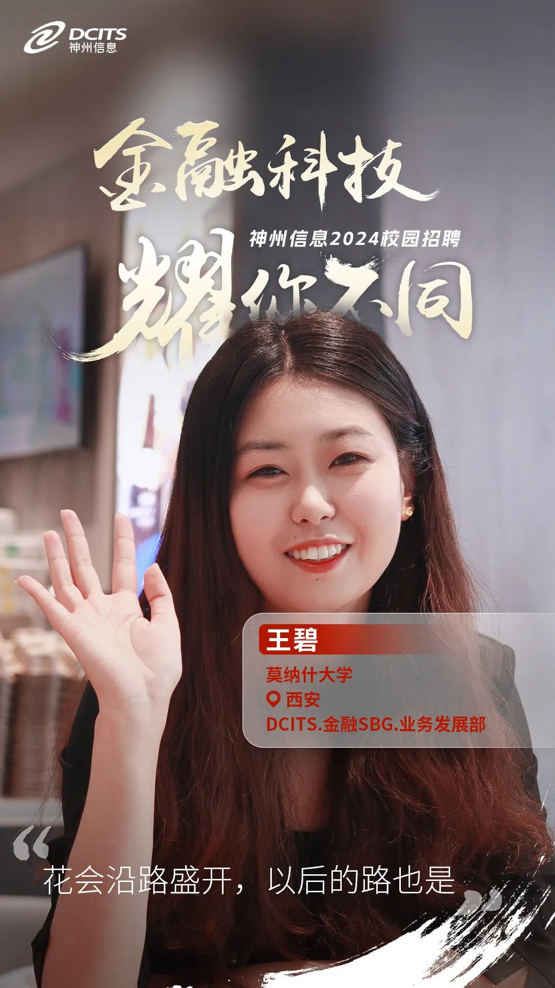 <p>正神州信息DCITS</p>
<p>金融科技</p>
<p>神州信息2024校园招聘</p>
<p>日</p>
<p>你不同</p>
<p>王碧</p>
<p>莫纳什大学</p>
<p>。西安</p>
<p>DCITS.金融SBG.业务发展部</p>
<p>花会沿路盛开,以后的路也是,</p>