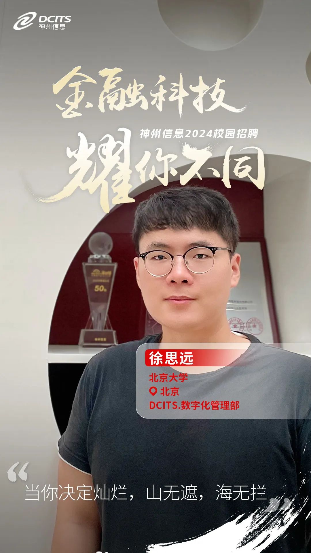 <p>a神州信息DCITS</p>
<p>金融科技</p>
<p>神州信息2024校园招聘</p>
<p>你不同</p>
<p>50</p>
<p>徐思远</p>
<p>北京大学</p>
<p>O北京</p>
<p>DCITS.数字化管理部</p>
<p>“</p>
<p>当你决定灿烂,山无遮,海无拦。</p>