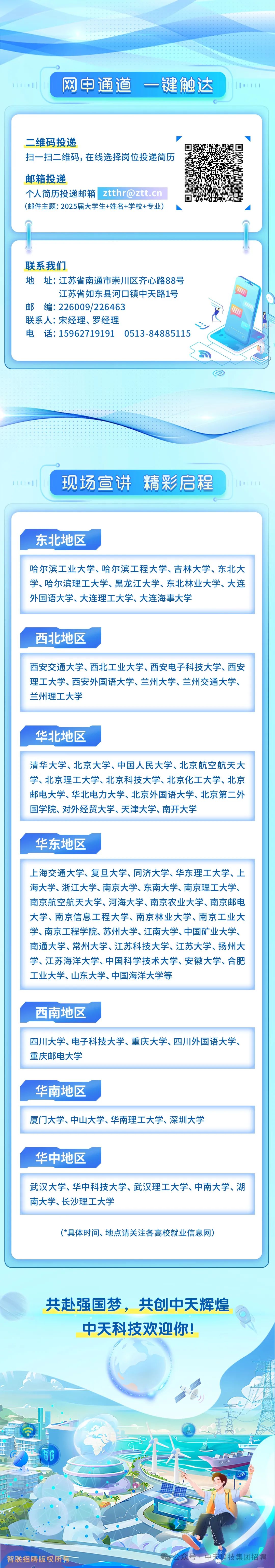 <p>网申通道 一键触达</p>
<p>二维码投递</p>
<p>扫一扫二维码,在线选择岗位投递简历</p>
<p>邮箱投递</p>
<p>个人简历投递邮箱ztthr@ztt.cn<br/>(邮件主题:2025届大学生+姓名+学校+专业)</p>
<p>联系我们</p>
<p>地址:江苏省南通市崇川区齐心路88号</p>
<p>江苏省如东县河口镇中天路1号</p>
<p>邮编:226009/226463</p>
<p>联系人:宋经理、罗经理</p>
<p>电 话:15962719191 0513-84885115</p>
<p>现场宣讲精彩启程</p>
<p>东北地区</p>
<p>哈尔滨工业大学、哈尔滨工程大学、吉林大学、东北大<br/>学、哈尔滨理工大学、黑龙江大学、东北林业大学、大连<br/>外国语大学、大连理工大学、大连海事大学</p>
<p>西北地区</p>
<p>西安交通大学、西北工业大学、西安电子科技大学、西安<br/>理工大学、西安外国语大学、兰州大学、兰州交通大学、<br/>兰州理工大学</p>
<p>华北地区</p>
<p>清华大学、北京大学、中国人民大学、北京航空航天大<br/>学、北京理工大学、北京科技大学、北京化工大学、北京<br/>邮电大学、华北电力大学、北京外国语大学、北京第二外<br/>国学院、对外经贸大学、天津大学、南开大学</p>
<p>华东地区</p>
<p>上海交通大学、复旦大学、同济大学、华东理工大学、上<br/>海大学、浙江大学、南京大学、东南大学、南京理工大学、<br/>南京航空航天大学、河海大学、南京农业大学、南京邮电<br/>大学、南京信息工程大学、南京林业大学、南京工业大<br/>学、南京工程学院、苏州大学、江南大学、中国矿业大学、<br/>南通大学、常州大学、江苏科技大学、江苏大学、扬州大<br/>学、江苏海洋大学、中国科学技术大学、安徽大学、合肥<br/>工业大学、山东大学、中国海洋大学等</p>
<p>西南地区</p>
<p>四川大学、电子科技大学、重庆大学、四川外国语大学、<br/>重庆邮电大学</p>
<p>华南地区</p>
<p>厦门大学、中山大学、华南理工大学、深圳大学</p>
<p>华中地区</p>
<p>武汉大学、华中科技大学、武汉理工大学、中南大学、湖<br/>南大学、长沙理工大学</p>
<p>(*具体时间、地点请关注各高校就业信息网)</p>
<p>共赴强国梦，共创中天辉煌<br/>中天科技欢迎你!</p>
<p>中天39号</p>
<p>智联招聘版权所有</p>
<p>科技集团招聘</p>
