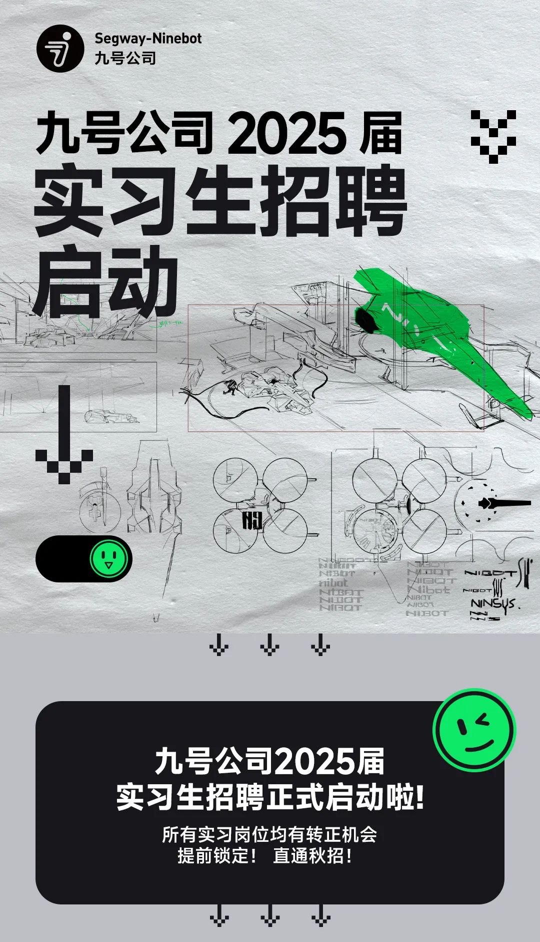 <p>Segway-Ninebot</p>
<p>九号公司</p>
<p>九号公司2025届¥</p>
<p>实习生招聘</p>
<p>启动</p>
<p>阳</p>
<p>UNIBOTNtBOTNHBOT AHIGOTUBOTibot nioTBCT NINSUs.</p>
<p>小</p>
<p>C</p>
<p>九号公司2025届</p>
<p>实习生招聘正式启动啦</p>
<p>所有实习岗位均有转正机会</p>
<p>提前锁定!直通秋招</p>
<p>wVV</p>
