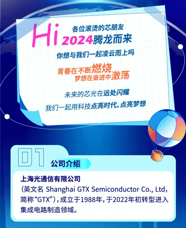 <p>各位滚烫的芯朋友</p>
<p>Hi2024腾龙而来</p>
<p>你想与我们一起凌云而上吗</p>
<p>青春在不断燃烧</p>
<p>梦想在奋进中激荡</p>
<p>未来的芯光在远处闪耀</p>
<p>我们一起用科技点亮时代点亮梦想</p>
<p>回1</p>
<p>公司介绍</p>
<p>上海光通信有限公司</p>
<p>(英文名Shanghai GTX Semiconductor Co., Ltd,</p>
<p>简称&ldquo;GTX"),成立于1988年,于2022年初转型进入</p>
<p>集成电路制造领域。</p>
