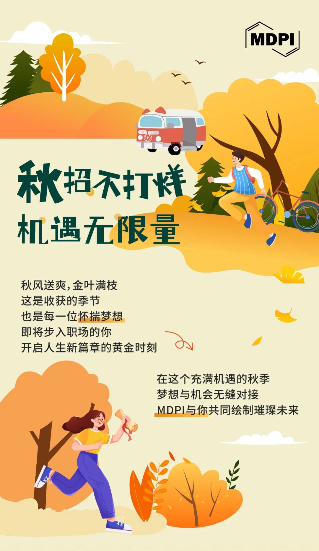 <p> MDPI </p>
<p> M AID1 </p>
<p>秋招不打饼</p>
<p>机遇无限量,</p>
<p>、</p>
<p>秋风送爽,金叶满枝</p>
<p>这是收获的季节</p>
<p>也是每一位怀揣梦想</p>
<p>即将步入职场的你</p>
<p>开启人生新篇章的黄金时刻oy</p>
<p>在这个充满机遇的秋季</p>
<p>梦想与机会无缝对接</p>
<p>MDPI与你共同绘制璀璨未来</p>
<p>占</p>
<p>心</p>
