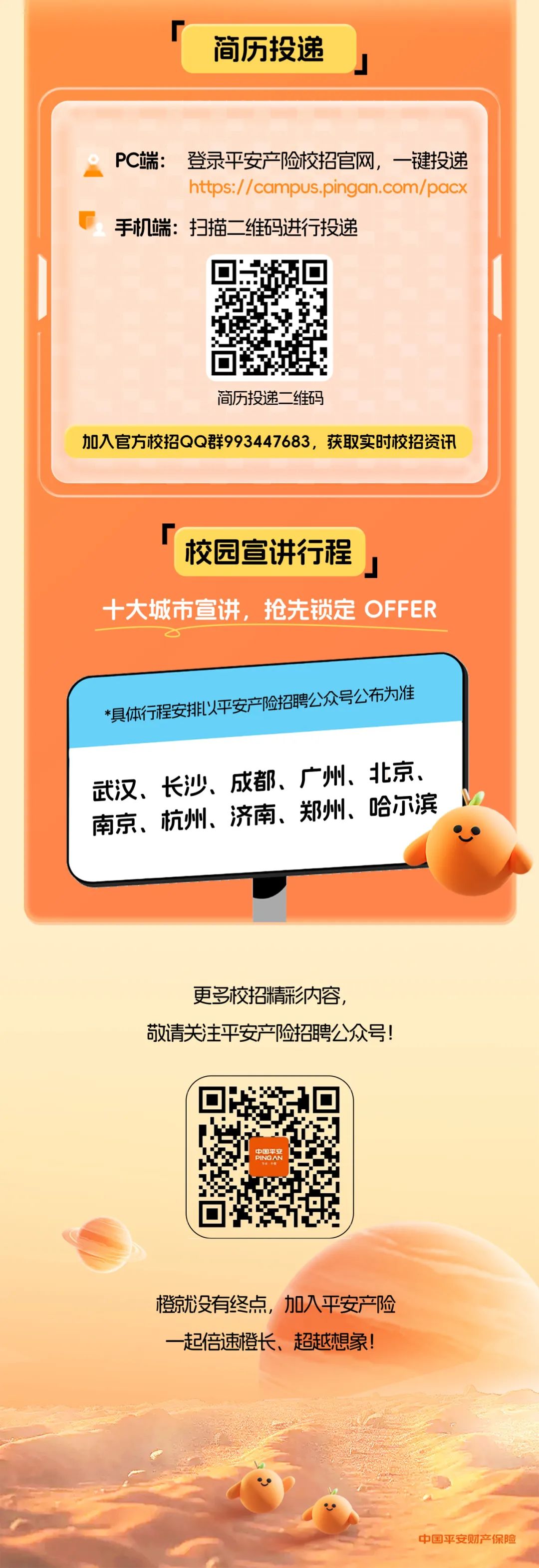<p>简历投递</p>
<p>PC端:登录平安产险校招官网，一键投递</p>
<p>https://campus.pingan.com/pacx</p>
<p>手机端:扫描二维码进行投递</p>
<p>简历投递二维码</p>
<p>加入官方校招QQ群993447683，获取实时校招资讯</p>
<p>校园宣讲行程</p>
<p>十大城市宣讲，抢先锁定OFFER</p>
<p>*具体行程安排以平安产险招聘公众号公布为准<br/>武汉、长沙、成都、广州、北京、<br/>南京、杭州、济南、郑州、哈尔滨</p>
<p>更多校招精彩内容，</p>
<p>敬请关注平安产险招聘公众号!</p>
<p>橙就没有终点，加入平安产险<br/>一起倍速橙长、超越想象!</p>
<p>中国平安财产保险</p>
