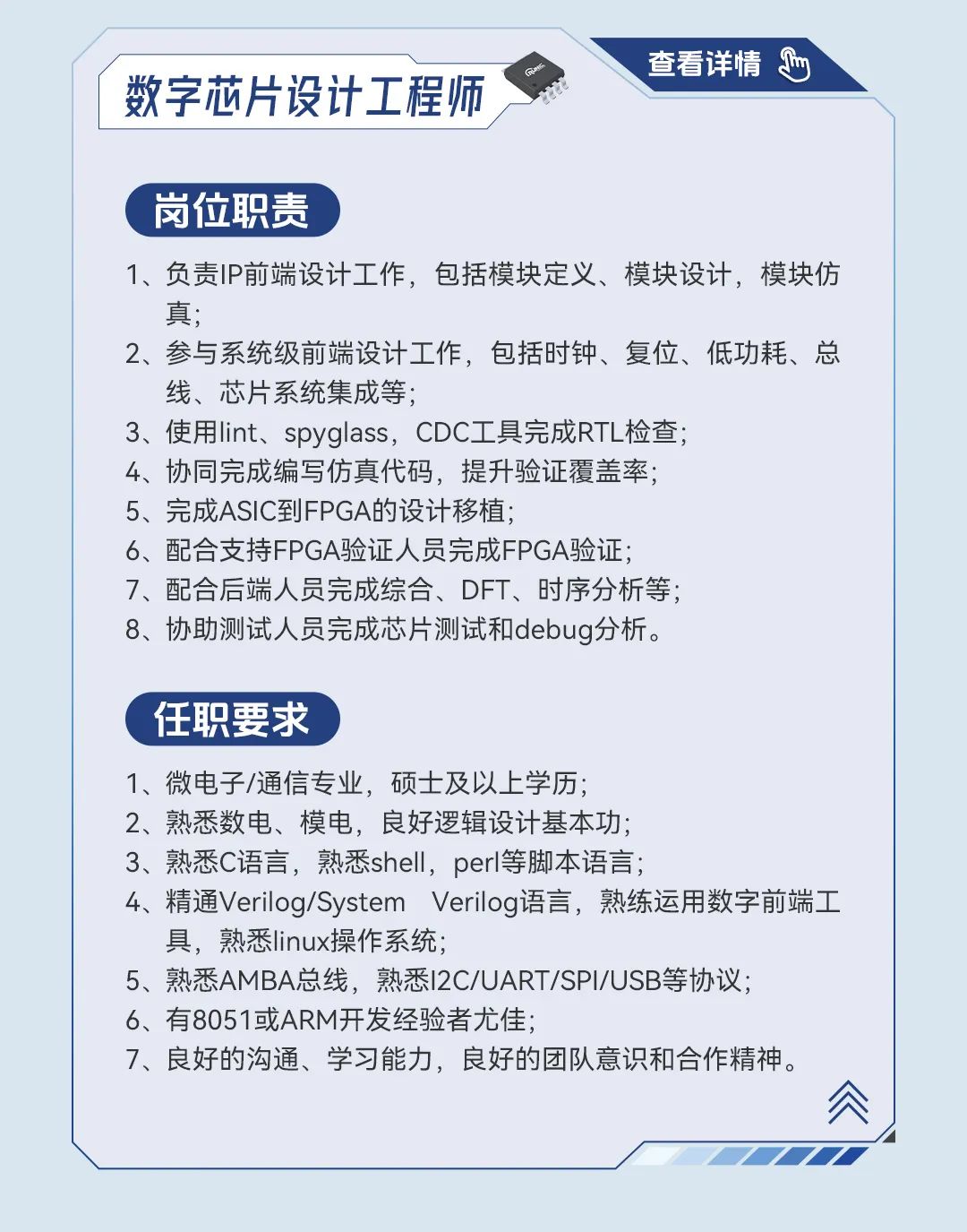 <p>查看详情0</p>
<p>数字芯片设计工程师</p>
<p>岗位职责</p>
<p>1、负责IP前端设计工作,包括模块定义、模块设计,模块仿</p>
<p>真;</p>
<p>2、参与系统级前端设计工作,包括时钟、复位、低功耗、总</p>
<p>线、芯片系统集成等;</p>
<p>3、使用lint、 spyglass, CDCI具完成RTL检查;</p>
<p>4、协同完成编写仿真代码,提升验证覆盖率;</p>
<p>5、完成ASIC到FPGA的设计移植;</p>
<p>6、配合支持FPGA验证人员完成FPGA验证;</p>
<p>7、配合后端人员完成综合、DFT、时序分析等;</p>
<p>8、协助测试人员完成芯片测试和debug分析。</p>
<p>任职要求</p>
<p>1、微电子/通信专业,硕士及以上学历;</p>
<p>2、熟悉数电、模电,良好逻辑设计基本功;</p>
<p>3、熟悉C语言,熟悉shell, perI等脚本语言;</p>
<p>4、精通Verilog/System Verilog语言, 熟练运用数字前端工</p>
<p>具,熟悉linux操作系统;</p>
<p>5、熟悉AMBA总线,熟悉I2C/UART/SPI/USB等协议;</p>
<p>6、有8051或ARM开发经验者尤佳;</p>
<p>7、良好的沟通、学习能力,良好的团队意识和合作精神。</p>
<p>念J</p>
