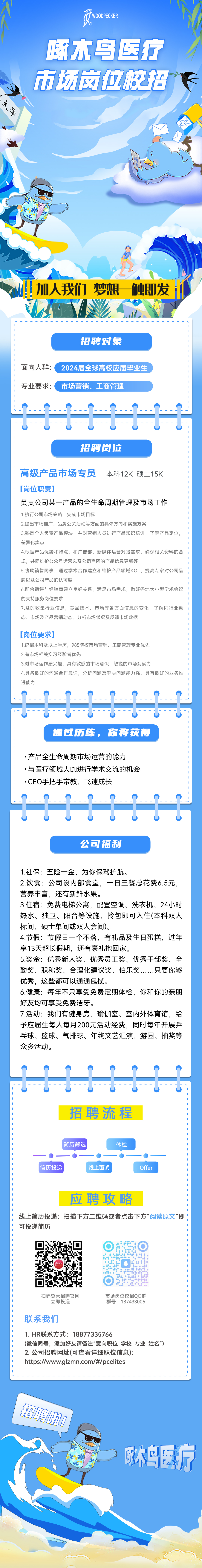<p>WOODPECKER</p>
<p>大学</p>
<p>啄木乌医疗<br/>市场网位括</p>
<p>加人我们梦想一触即发</p>
<p>招聘对象</p>
<p>面向人群:<br/>专业要求:</p>
<p>2024届全球高校应届毕业生<br/>市场营销、工商管理</p>
<p>A</p>
<p>招聘岗位</p>
<p> </p>
<p>高级产品市场专员</p>
<p>本科12K硕士15K</p>
<p>[岗位职责]</p>
<p>负责公司某一产品的全生命周期管理及市场工作<br/>1.执行公司市场策略，完成市场目标</p>
<p>2.提出市场推广、品牌公关活动等方面的具体方向和实施方案</p>
<p>3.熟悉个人负责产品模块，并对营销人员进行产品知识培训，了解产品定位,<br/>差异化卖点</p>
<p>4.根据产品优势和特点，和广告部、新媒体运营对接需求，确保相关资料的合<br/>规，共同维护公众号运营以及公司官网的产品信息更新等</p>
<p>5.协助销售同事，通过学术合作建立和维护产品领域KOL，提高专家对公司品<br/>牌以及公司产品的认可度</p>
<p>6.配合销售与经销商建立良好关系，满足市场需求，做好各地大小型学术会议<br/>的支持服务岗位要求</p>
<p>7.及时收集行业信息，竞品技术、市场等各方面信息的变化，了解同行业动<br/>态、市场及产品营销动态、分析市场状况及反馈市场数据</p>
<p>[岗位要求]</p>
<p>1.统招本科及以上学历，985院校市场营销、工商管理专业优先</p>
<p>2.有市场相关实习经验者优先</p>
<p>3.对市场运作感兴趣，具有敏感的市场意识，敏锐的市场观察力</p>
<p>4.具备良好的沟通合作意识，分析问题及解决问题能力强，具有良好的业务推<br/>进能力</p>
<p> <br/>0</p>
<p>通过历练，你将获得</p>
<p>.产品全生命周期市场运营的能力</p>
<p>●与医疗领域大咖进行学术交流的机会<br/>.CEO手把手带教，飞速成长</p>
<p>公司福利</p>
<p>1.社保:五险一金，为你保驾护航。</p>
<p>2.饮食:公司设内部食堂，一日三餐总花费6.5元，<br/>营养丰富，还有新鲜水果。</p>
<p>3.住宿:免费电梯公寓，配置空调、洗衣机、24小时<br/>热水、独卫、阳台等设施，拎包即可入住(本科双人<br/>标间，硕士单间或双人套间)。</p>
<p>4.节假:节假日一个不落，有礼品及生日蛋糕，过年<br/>享13天超长假期，还有豪礼抱回家。</p>
<p>5.奖金:优秀新人奖、优秀员工奖、优秀干部奖、全<br/>勤奖、职称奖、合理化建议奖、伯乐奖......只要你够<br/>优秀，这些都可以通通包揽。</p>
<p>6.健康:每年不只享受免费定期体检，你和你的亲朋<br/>好友均可享受免费洁牙。</p>
<p>7.活动:我们有健身房、瑜伽室、室内外体育馆，给<br/>予应届生每人每月200元活动经费，同时每年开展乒<br/>乓球、篮球、气排球、年终文艺汇演、游园、抽奖等<br/>众多活动。</p>
<p>448447<br/>招聘流程</p>
<p>简历筛选</p>
<p>简历投递</p>
<p>线上面试</p>
<p>体检</p>
<p>Offer</p>
<p>应聘攻略</p>
<p>线上简历投递:扫描下方二维码或者点击下方“阅读原文”即<br/>可投递简历</p>
<p>扫码登录招聘官网<br/>立即投递</p>
<p>市场岗位校招QQ群<br/>群号:137433006</p>
<p>联系我们</p>
<p>1.HR联系方式:18877335766</p>
<p>(微信同号，添加好友请备注“意向职位-学校-专业-姓名”)<br/>2.公司招聘网址(可查看详细职位信息):</p>
<p>https://www.glzmn.com/#/pcelites</p>
<p>招聘拉!</p>
<p>啄木鸟医疗</p>
