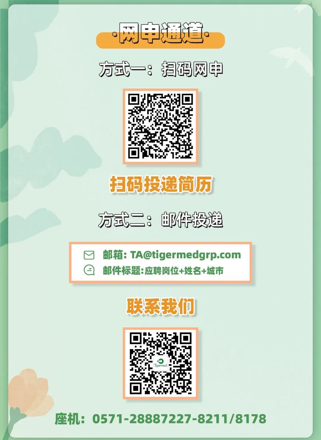 <p>网申通道。</p>
<p>方式一扫码网申</p>
<p>扫码投递简历</p>
<p>方式二:邮件投递</p>
<p>☐邮箱: TA@tigermedgrp.com</p>
<p>日邮件标题:应聘岗位+姓名+城市</p>
<p>联系我们</p>
<p>座机: 0571-28887227-8211/8178</p>
