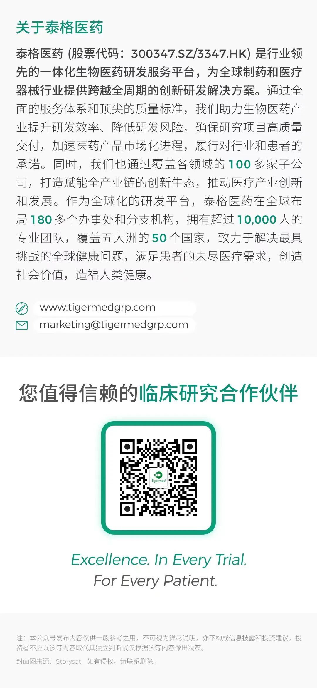 <p>关于泰格医药</p>
<p>泰格医药(股票代码: 300347.SZ/3347.HK)是行业领</p>
<p>先的一体化生物医药研发服务平台,为全球制药和医疗</p>
<p>器械行业提供跨越全周期的创新研发解决方案。通过全</p>
<p>面的服务体系和顶尖的质量标准,我们助力生物医药产</p>
<p>业提升研发效率、降低研发风险,确保研究项目高质量</p>
<p>交付,加速医药产品市场化进程,履行对行业和患者的</p>
<p>承诺。同时,我们也通过覆盖各领域的100多家子公</p>
<p>司,打造赋能全产业链的创新生态,推动医疗产业创新</p>
<p>和发展。作为全球化的研发平台,泰格医药在全球布</p>
<p>局180多个办事处和分支机构,拥有超过10,000人的</p>
<p>专业团队,覆盖五大洲的50个国家,致力于解决最具</p>
<p>挑战的全球健康问题,满足患者的未尽医疗需求,创造</p>
<p>社会价值,造福人类健康。</p>
<p>Owww.tigermedgrp.com</p>
<p>☐marketing@tigermedgrp.com</p>
<p>您值得信赖的临床研究合作伙伴</p>
<p>Excellence. In Every Trial</p>
<p>For Every Patient.</p>
<p>注:本公众号发布内容仅供一 般参考之用,不可视为详尽说明,亦不构成信息披露和投资建议,投</p>
<p>资者不应以该等内容取代其独立判断或仅根据该等内容做出决策。</p>
<p>封面图来源: Storyset 如有侵权,请联系删除。</p>
