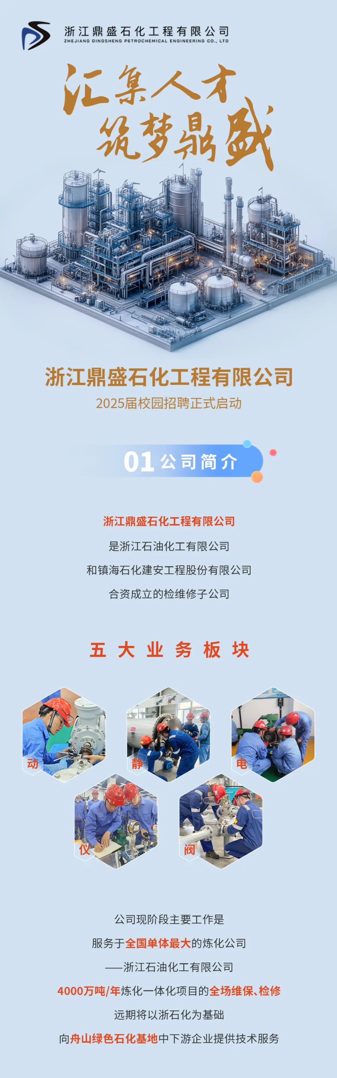 <p>浙江鼎盛石化工程有限公司</p>
<p>ZHEJIANG DINGSHENG PETROCHEMICAL ENGINEERING CO..LTD<br/>汇集人才<br/>筑梦鼎盛</p>
<p>浙江鼎盛石化工程有限公司</p>
<p>2025届校园招聘正式启动</p>
<p>01公司简介</p>
<p>浙江鼎盛石化工程有限公司<br/>是浙江石油化工有限公司</p>
<p>和镇海石化建安工程股份有限公司<br/>合资成立的检维修子公司</p>
<p>五大业务板块</p>
<p>动</p>
<p>静</p>
<p>电</p>
<p>阀</p>
<p>公司现阶段主要工作是</p>
<p>服务于全国单体最大的炼化公司</p>
<p>-浙江石油化工有限公司</p>
<p>4000万吨/年炼化一体化项目的全场维保、检修</p>
<p>远期将以浙石化为基础</p>
<p>向舟山绿色石化基地中下游企业提供技术服务</p>
