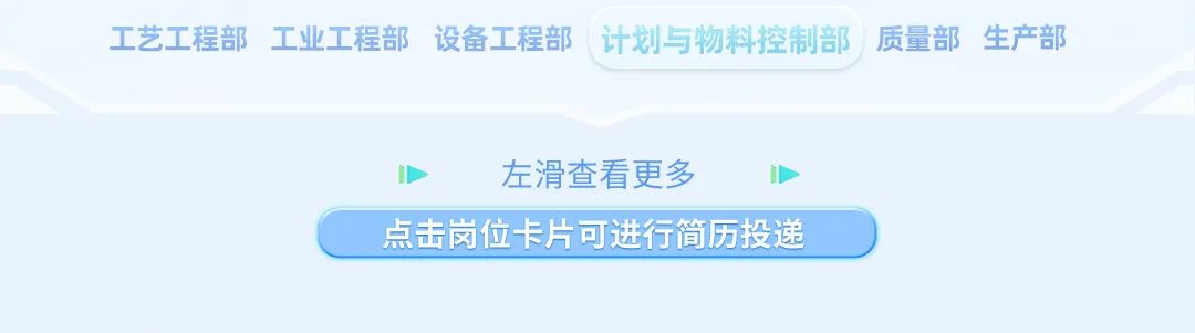 <p>工艺工程部<br/>工业工程部设备工程部计划与物料控制部质量部生产部</p>
<p>左滑查看更多</p>
<p>点击岗位卡片可进行简历投递</p>
