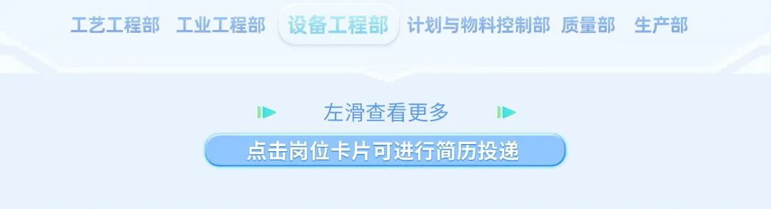 <p>工艺工程部工业工程部 设备工程部计划与物料控制部质量部生产部</p>
<p>左滑查看更多</p>
<p>点击岗位卡片可进行简历投递</p>
