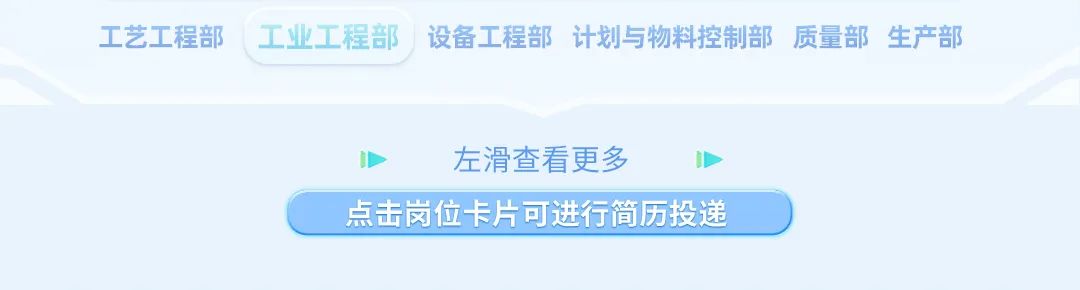 <p>工艺工程部工业工程部 设备工程部计划与物料控制部 质量部生产部</p>
<p>左滑查看更多</p>
<p>点击岗位卡片可进行简历投递 )</p>
