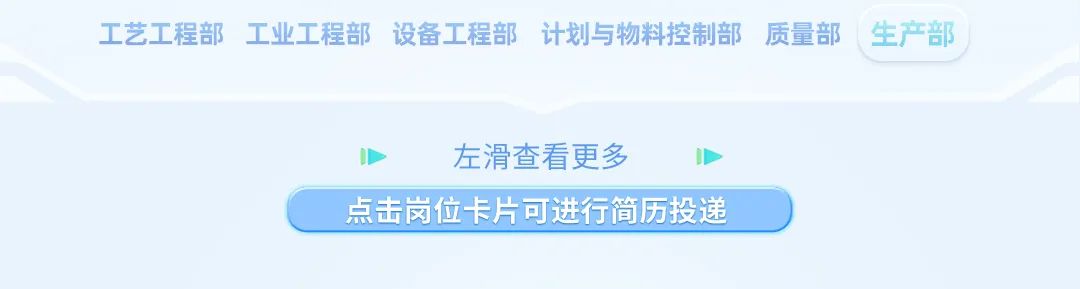 <p>工艺工程部工业工程部设备工程部计划与物料控制部质量部 生产部</p>
<p>左滑查看更多</p>
<p>点击岗位卡片可进行简历投递 )</p>
