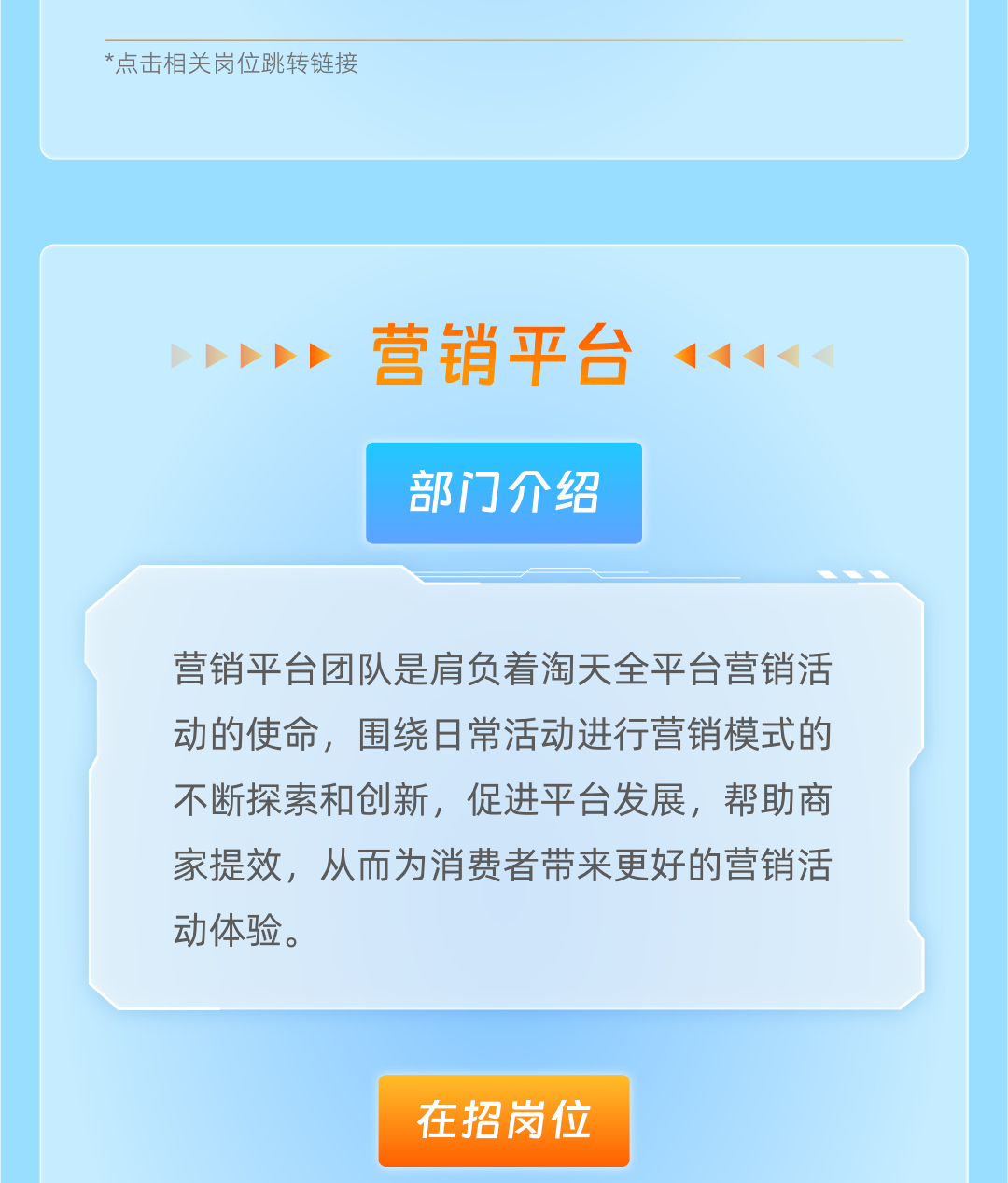 <p>*点击相关岗位跳转链接</p>
<p>营销平台<br/>部门介绍</p>
<p>营销平台团队是肩负着淘天全平台营销活<br/>动的使命，围绕日常活动进行营销模式的<br/>不断探索和创新，促进平台发展，帮助商<br/>家提效，从而为消费者带来更好的营销活<br/>动体验。</p>
<p>在招岗位</p>
