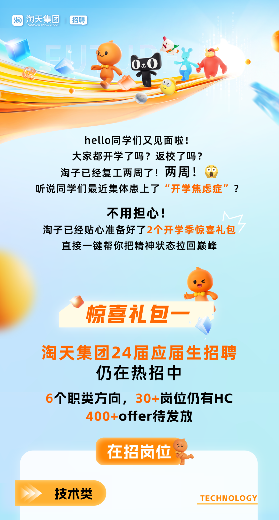 <p>淘淘天集团招聘</p>
<p>0.0</p>
<p>C</p>
<p>hello同学们又见面啦!</p>
<p>大家都开学了吗?返校了吗?</p>
<p>淘子已经复工两周了!两周! o</p>
<p>听说同学们最近集体患上了&ldquo;开学焦虑症&rdquo;?</p>
<p>不用担心!</p>
<p>淘子已经贴心准备好了2个开学季惊喜礼包</p>
<p>直接一键帮你把精神状态拉回巅峰</p>
<p>&rdquo;惊喜礼包一</p>
<p>淘天集团24届应届生招聘</p>
<p>仍在热招中</p>
<p>个职类方向,30+岗位仍有HC</p>
<p>offer待发放</p>
<p>在招岗位</p>
<p>技术类TECHNOLOGY</p>
