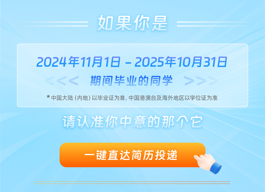 <p>如果你是</p>
<p>2024年11月1日-2025年10月31日</p>
<p>期间毕业的同学</p>
<p>*中国大陆(内地)以毕业证为准,中国港澳台及海外地区以学位证为准</p>
<p>请认准你中意的那个它</p>
<p>一键直达简历投递</p>
