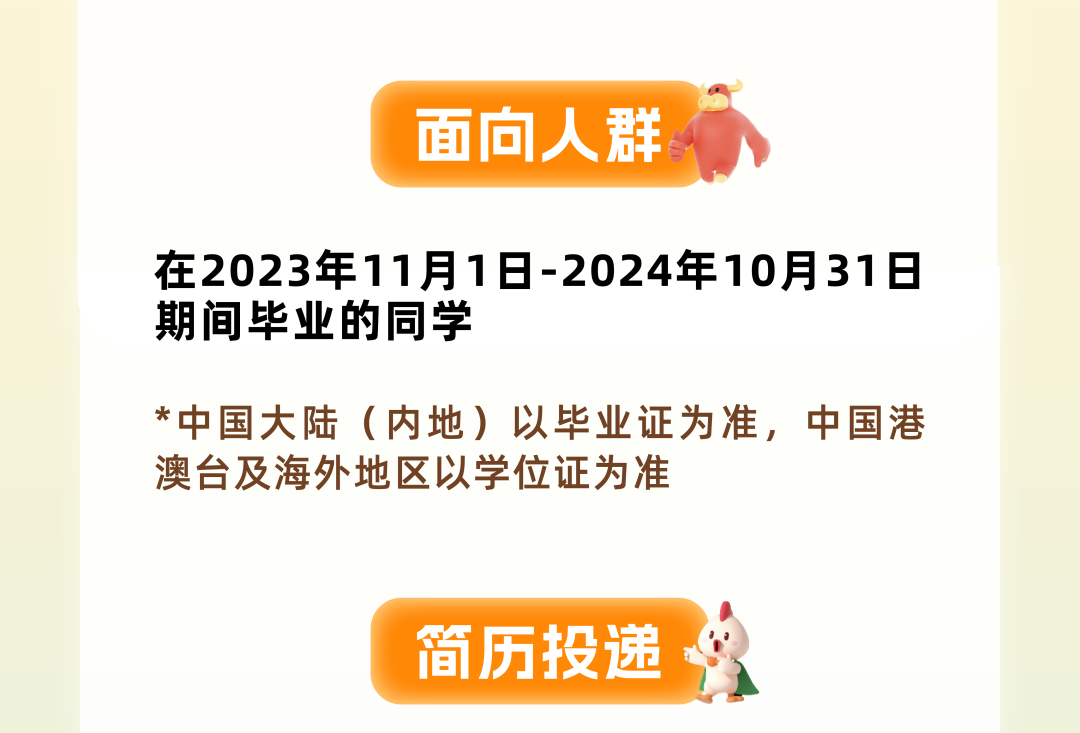 <p>面向人群、</p>
<p>在2023年11月1日-2024年10月31日</p>
<p>期间毕业的同学</p>
<p>*中国大陆(内地)以毕业证为准,中国港</p>
<p>澳台及海外地区以学位证为准</p>
<p>简历投递</p>
