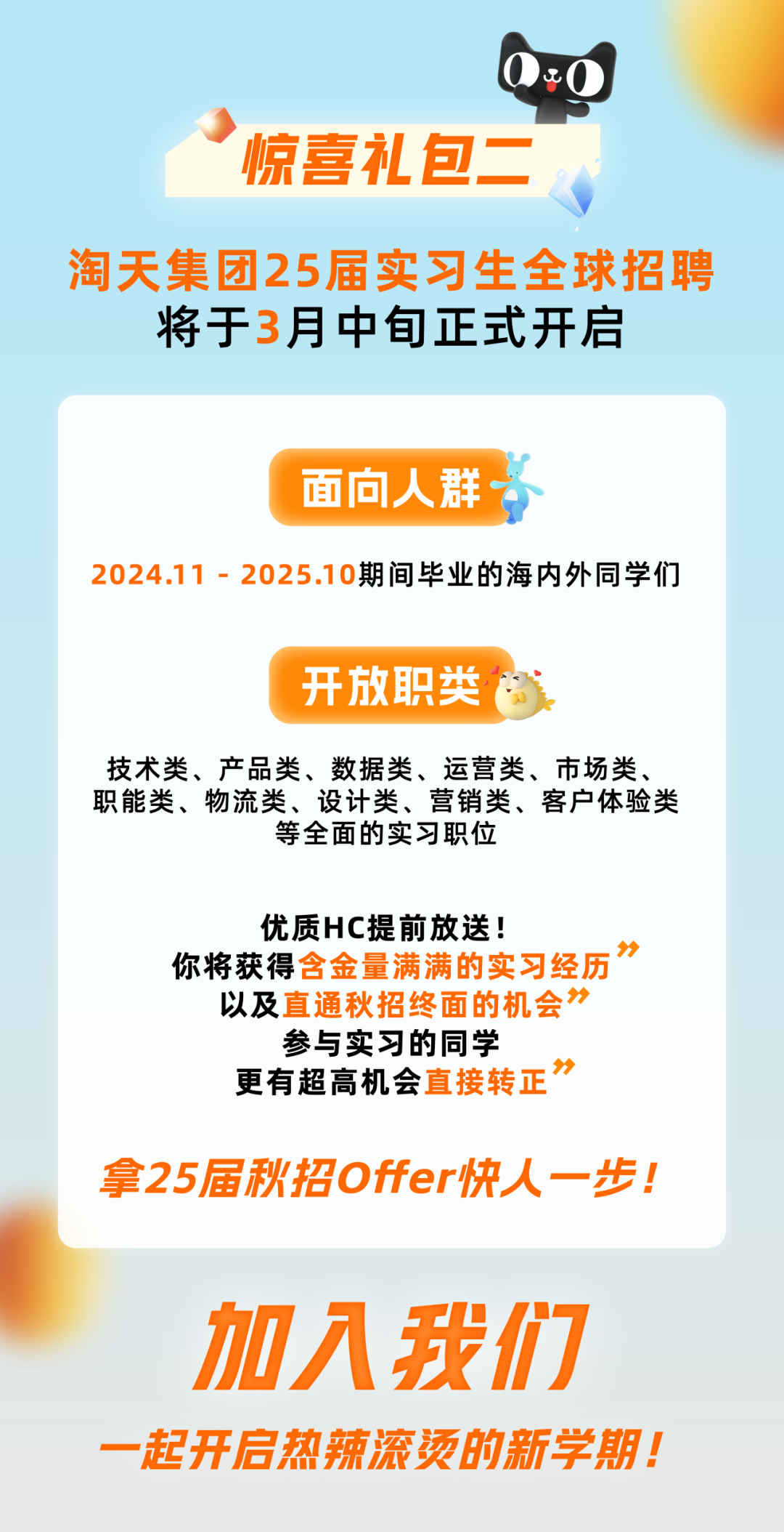 <p>0:0</p>
<p>&rdquo;惊喜礼包二。</p>
<p>淘天集团25届实习生全球招聘</p>
<p>将于3月中旬正式开启</p>
<p>面向人群~</p>
<p>2024.11 - 2025.10期间毕业的海内外同学们</p>
<p>开放职类</p>
<p>技术类、产品类、数据类、运营类、市场类、</p>
<p>职能类、物流类、设计类、营销类、客户体验类</p>
<p>等全面的实习职位</p>
<p>优质HC提前放送!</p>
<p>你将获得含金量满满的实习经历</p>
<p>以及直通秋招终面的机会</p>
<p>参与实习的同学</p>
<p>更有超高机会直接转正</p>
<p>拿25届秋招Offer快人一步!</p>
<p>加入我们</p>
<p>一起开启热辣滚烫的新学期!</p>
