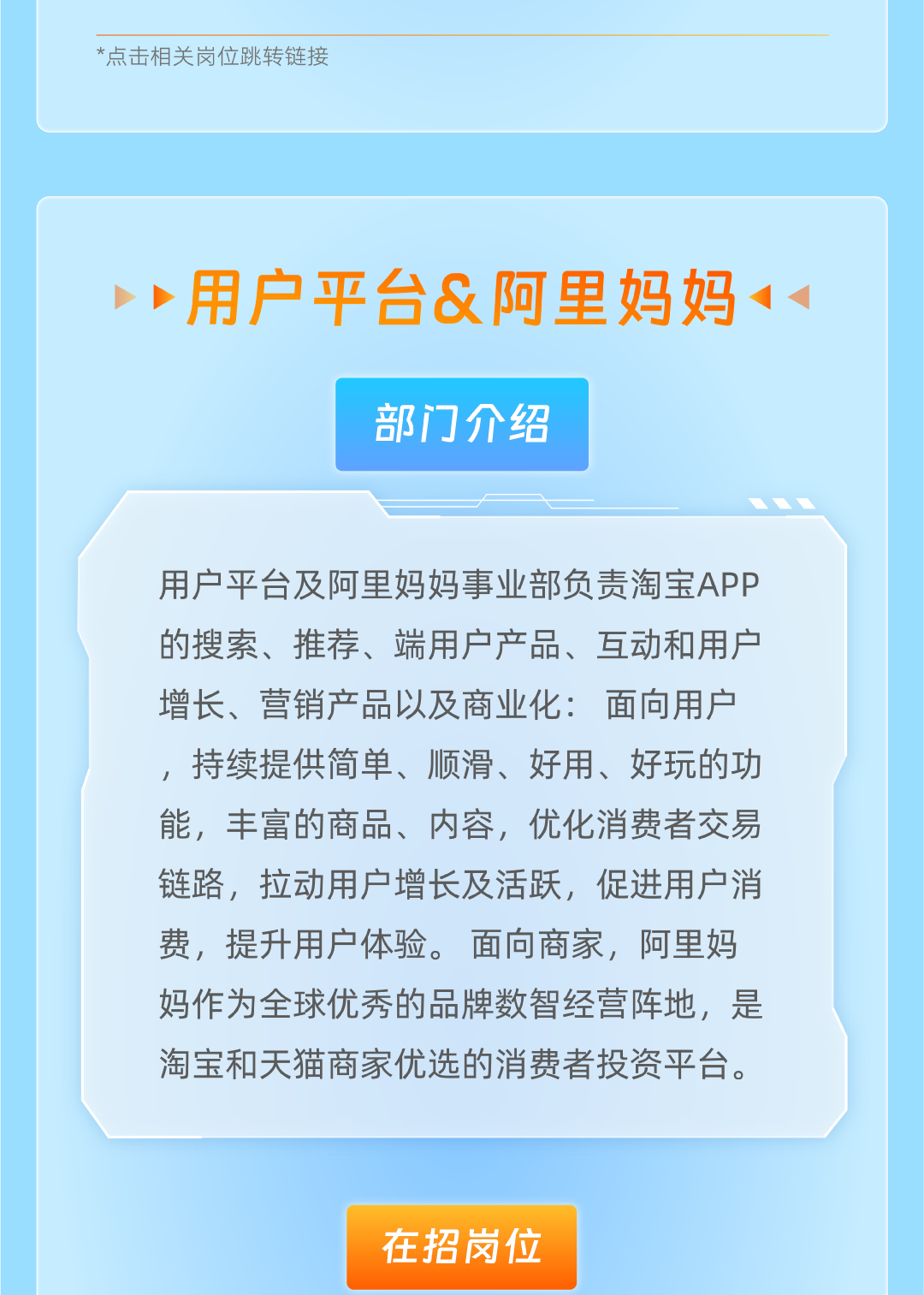 <p>*点击相关岗位跳转链接</p>
<p>用户平台&阿里妈妈</p>
<p>部门介绍</p>
<p>用户平台及阿里妈妈事业部负责淘宝APP<br/>的搜索、推荐、端用户产品、互动和用户<br/>增长、营销产品以及商业化:面向用户<br/>，持续提供简单、顺滑、好用、好玩的功<br/>能，丰富的商品、内容，优化消费者交易<br/>链路，拉动用户增长及活跃，促进用户消<br/>费，提升用户体验。面向商家，阿里妈<br/>妈作为全球优秀的品牌数智经营阵地，是<br/>淘宝和天猫商家优选的消费者投资平台。</p>
<p>在招岗位</p>
