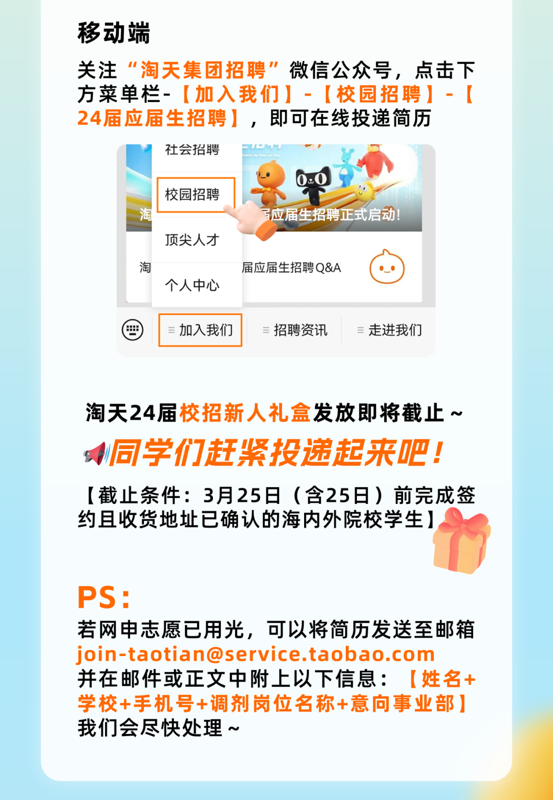 <p>移动端</p>
<p>关注&ldquo;淘天集团招聘&rdquo;微信公众号,点击下</p>
<p>方菜单栏- [加入我们] -[校园招聘]- [</p>
<p>24届应届生招聘],即可在线投递简历</p>
<p>社会招聘PULHU</p>
<p>) 0.0</p>
<p> 校园招聘</p>
<p>淘写应届生招聘正式启动</p>
<p>顶尖人才</p>
<p>淘届应届生招聘Q&A</p>
<p>个人中心</p>
<p>曲加入我们招聘资讯走进我们</p>
<p>淘天24届校招新人礼盒发放即将截止~</p>
<p>同学们赶紧投递起来吧!</p>
<p>[截止条件: 3月25日(含25日)前完成签</p>
<p>约且收货地址已确认的海内外院校学生]</p>
<p>PS:</p>
<p>若网申志愿已用光,可以将简历发送至邮箱</p>
<p>join-taotian@service.taobao.com</p>
<p>并在邮件或正文中附上以下信息: [姓名+</p>
<p>学校+手机号+调剂岗位名称+意向事业部]</p>
<p>我们会尽快处理~</p>
