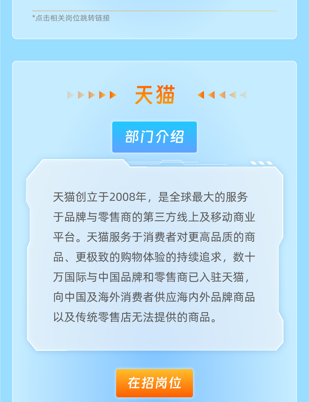 <p>*点击相关岗位跳转链接</p>
<p>天猫<br/>部门介绍</p>
<p>天猫创立于2008年，是全球最大的服务<br/>于品牌与零售商的第三方线上及移动商业<br/>平台。天猫服务于消费者对更高品质的商<br/>品、更极致的购物体验的持续追求，数十<br/>万国际与中国品牌和零售商已入驻天猫，<br/>向中国及海外消费者供应海内外品牌商品<br/>以及传统零售店无法提供的商品。</p>
<p>在招岗位</p>

