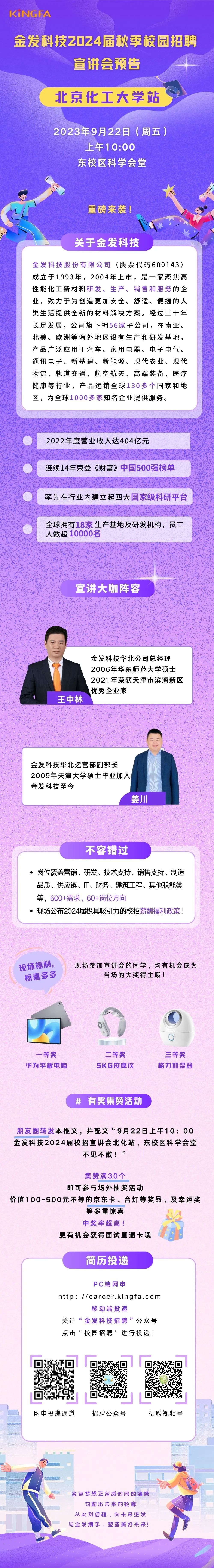 <p>K·NGFA</p>
<p>金发科技2024届秋季校园招聘</p>
<p>宣讲会预告</p>
<p>北京化工大学站</p>
<p>2023年9月22日(周五)</p>
<p>上午10:00<br/>东校区科学会堂</p>
<p>重磅来袭!</p>
<p>关于金发科技</p>
<p>金发科技股份有限公司(股票代码600143)<br/>成立于1993年，2004年上市，是一家聚焦高<br/>性能化工新材料研发、生产、销售和服务的企<br/>业，致力于为创造更加安全、舒适、便捷的人<br/>类生活提供全新的材料解决方案。经过三十年<br/>长足发展，公司旗下拥56家子公司，在南亚、<br/>北美、欧洲等海外地区设有生产和研发基地。<br/>产品广泛应用于汽车、家用电器、电子电气、<br/>通讯电子、新基建、新能源、现代农业、现代<br/>物流、轨道交通、航空航天、高端装备、医疗<br/>健康等行业，产品远销全球130多个国家和地<br/>区，为全球1000多家知名企业提供服务。</p>
<p>2022年度营业收入达404亿元</p>
<p>连续14年荣登《财富》中国500强榜单</p>
<p>率先在行业内建立起四大国家级科研平台</p>
<p>全球拥有18家生产基地及研发机构，员工<br/>人数超10000名</p>
<p>宣讲大咖阵容</p>
<p>王中林</p>
<p>金发科技华北公司总经理<br/>2006年华东师范大学硕士<br/>2021年荣获天津市滨海新区<br/>优秀企业家</p>
<p>金发科技华北运营部副部长</p>
<p>2009年天津大学硕士毕业加入<br/>金发科技至今</p>
<p>姜川</p>
<p>不容错过</p>
<p>岗位覆盖营销、研发、技术支持、销售支持、制造<br/>品质、供应链、IT、财务、建筑工程、其他职能类<br/>等，600+需求，60+岗位方向</p>
<p>●现场公布2024届极具吸引力的校招薪酬福利政策!</p>
<p>现场福利，</p>
<p>惊喜多多</p>
<p>现场参加宣讲会的同学，均有机会成为</p>
<p>当场的大奖得主哦!</p>
<p>一等奖<br/>华为平板电脑</p>
<p>二等奖<br/>SKG按摩仪</p>
<p>三等奖<br/>格力加湿器</p>
<p># 有奖集赞活动</p>
<p>朋友圈转发本推文，并配文“9月22日上午10:00<br/>金发科技2024届校招宣讲会北化站，东校区科学会堂</p>
<p>不见不散!”</p>
<p>集赞满30个</p>
<p>即可参与场外抽奖活动</p>
<p>价值100-500元不等的京东卡、台灯等奖品、及幸运奖</p>
<p>等多重惊喜</p>
<p>中奖率超高!</p>
<p>更有机会获得面试直通卡噢</p>
<p>简历投递</p>
<p>PC端网申</p>
<p>http: //career.kingfa.com</p>
<p>移动端投递</p>
<p>关注“金发科技招聘”公众号<br/>点击“校园招聘”进行投递!</p>
<p>网申投递通道</p>
<p>招聘公众号</p>
<p>招聘视频号</p>
<p>金色梦想正穿透时间的缝隙<br/>勾勒出未来的轮廓</p>
<p>从此刻启程，向未来进发<br/>与金发携手，塑造美好未来!</p>
