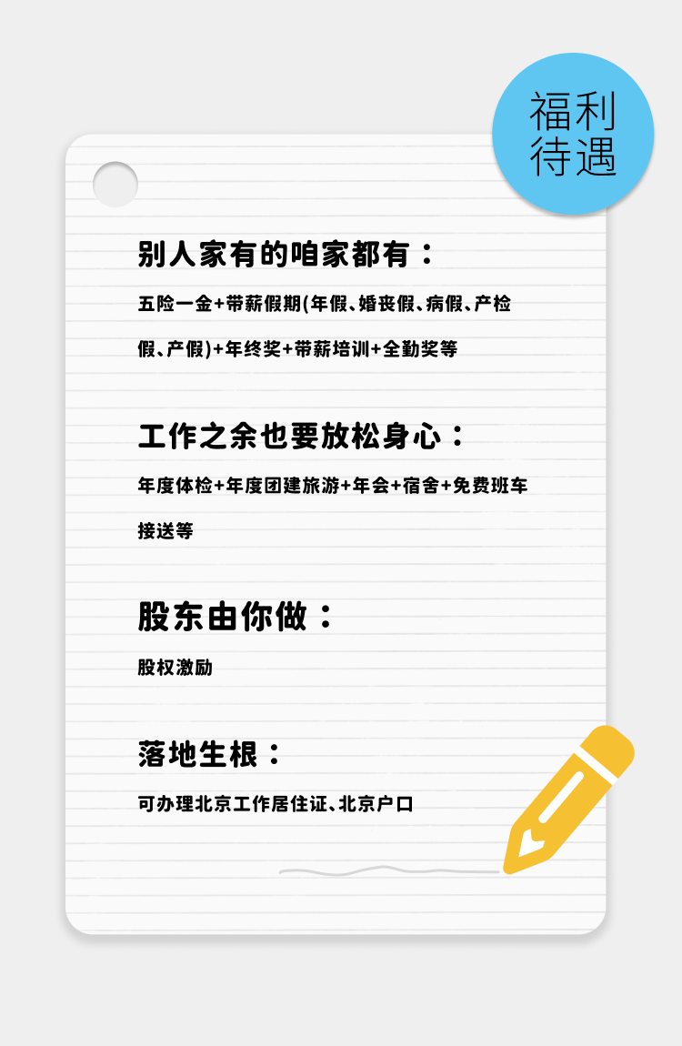 <p>福利</p>
<p>待遇</p>
<p>别人家有的咱家都有:</p>
<p>五险一金+带薪假期(年假、婚丧假、病假、产检<br/>假、产假)+年终奖+带薪培训+全勤奖等</p>
<p>工作之余也要放松身心:</p>
<p>年度体检+年度团建旅游+年会+宿舍+免费班车<br/>接送等</p>
<p>股东由你做:<br/>股权激励</p>
<p>落地生根:</p>
<p>可办理北京工作居住证、北京户口</p>
