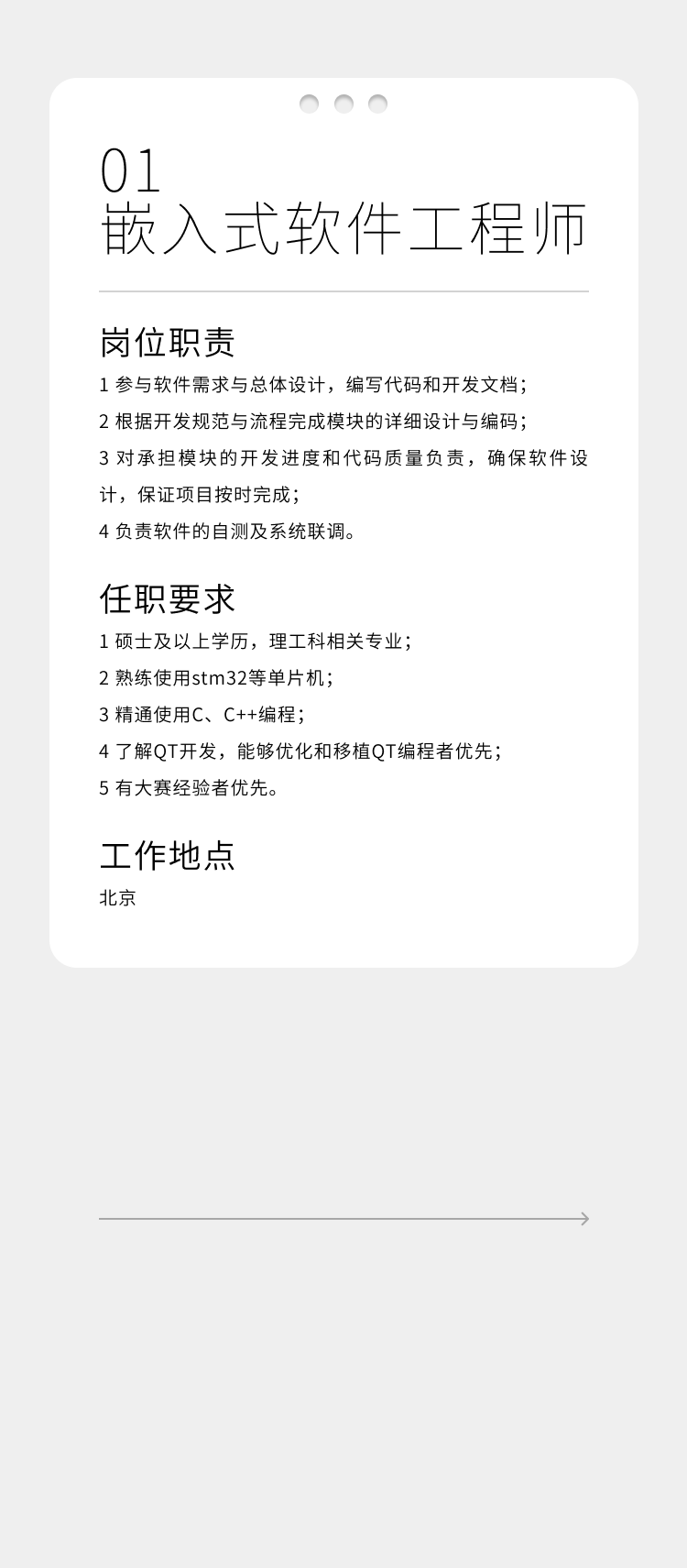 <p>01</p>
<p>嵌入式软件工程师</p>
<p>岗位职责</p>
<p>1参与软件需求与总体设计，编写代码和开发文档;<br/>2根据开发规范与流程完成模块的详细设计与编码;</p>
<p>3对承担模块的开发进度和代码质量负责，确保软件设<br/>计，保证项目按时完成;</p>
<p>4负责软件的自测及系统联调。</p>
<p>任职要求</p>
<p>1硕士及以上学历，理工科相关专业;</p>
<p>2熟练使用stm32等单片机:</p>
<p>3精通使用C、C++编程;</p>
<p>4了解QT开发，能够优化和移植QT编程者优先<br/>5有大赛经验者优先。</p>
<p>工作地点<br/>北京</p>
