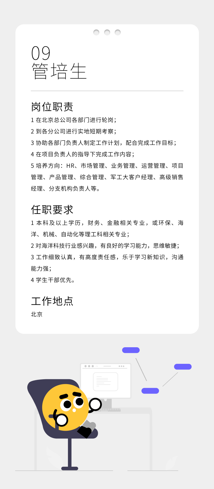 <p>09</p>
<p>管培生</p>
<p>岗位职责</p>
<p>1在北京总公司各部门进行轮岗;</p>
<p>2到各分公司进行实地短期考察;</p>
<p>3协助各部门负责人制定工作计划，配合完成工作目标;<br/>4在项目负责人的指导下完成工作内容;</p>
<p>5培养方向:HR、市场管理、业务管理、运营管理、项目<br/>管理、产品管理、综合管理、军工大客户经理、高级销售<br/>经理、分支机构负责人等。</p>
<p>任职要求</p>
<p>1本科及以上学历，财务、金融相关专业，或环保、海<br/>洋、机械、自动化等理工科相关专业;</p>
<p>2对海洋科技行业感兴趣，有良好的学习能力，思维敏捷;<br/>3工作细致认真，有高度责任感，乐于学习新知识，沟通<br/>能力强;</p>
<p>4学生干部优先。</p>
<p>工作地点<br/>北京</p>
