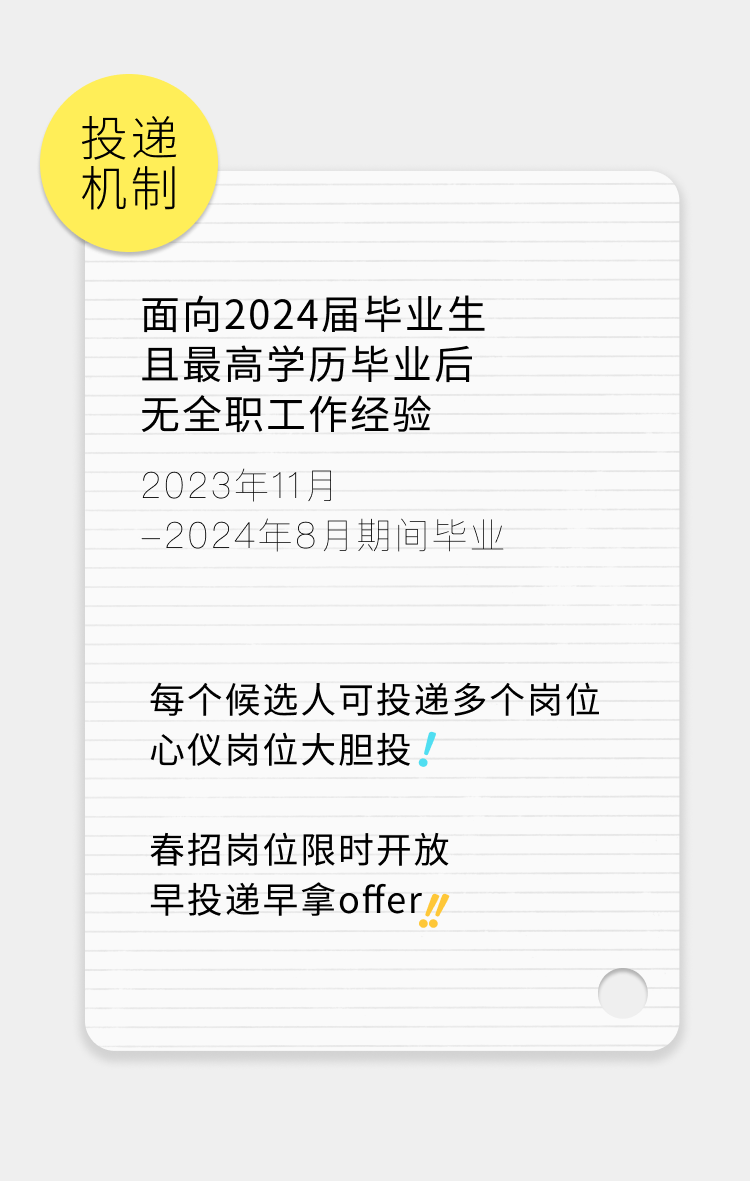 <p>投递</p>
<p>机制</p>
<p>面向2024届毕业生<br/>且最高学历毕业后<br/>无全职工作经验<br/>2023年11月</p>
<p>-2024年8月期间毕业</p>
<p>每个候选人可投递多个岗位<br/>心仪岗位大胆投!</p>
<p>春招岗位限时开放<br/>早投递早拿offer/</p>
