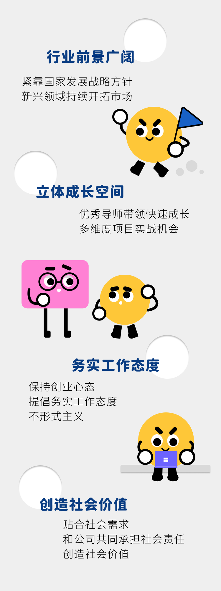 <p>行业前景广阔<br/>紧靠国家发展战略方针<br/>新兴领域持续开拓市场</p>
<p>立体成长空间</p>
<p>优秀导师带领快速成长<br/>多维度项目实战机会</p>
<p>务实工作态度</p>
<p>保持创业心态</p>
<p>提倡务实工作态度</p>
<p>不形式主义</p>
<p>创造社会价值</p>
<p>贴合社会需求</p>
<p>和公司共同承担社会责任<br/>创造社会价值</p>
