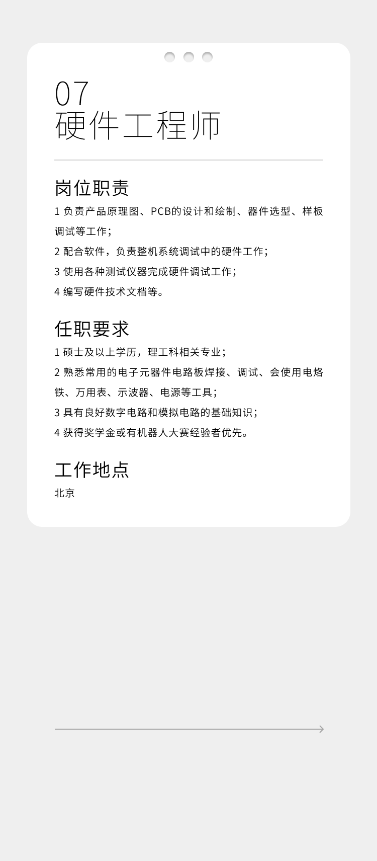 <p>07</p>
<p>硬件工程师</p>
<p>岗位职责</p>
<p>1负责产品原理图、PCB的设计和绘制、器件选型、样板<br/>调试等工作;</p>
<p>2配合软件，负责整机系统调试中的硬件工作;</p>
<p>3使用各种测试仪器完成硬件调试工作;</p>
<p>4编写硬件技术文档等。</p>
<p>任职要求</p>
<p>1硕士及以上学历，理工科相关专业;</p>
<p>2熟悉常用的电子元器件电路板焊接、调试、会使用电烙<br/>铁、万用表、示波器、电源等工具;</p>
<p>3具有良好数字电路和模拟电路的基础知识;</p>
<p>4获得奖学金或有机器人大赛经验者优先。</p>
<p>工作地点<br/>北京</p>
<p>1</p>
