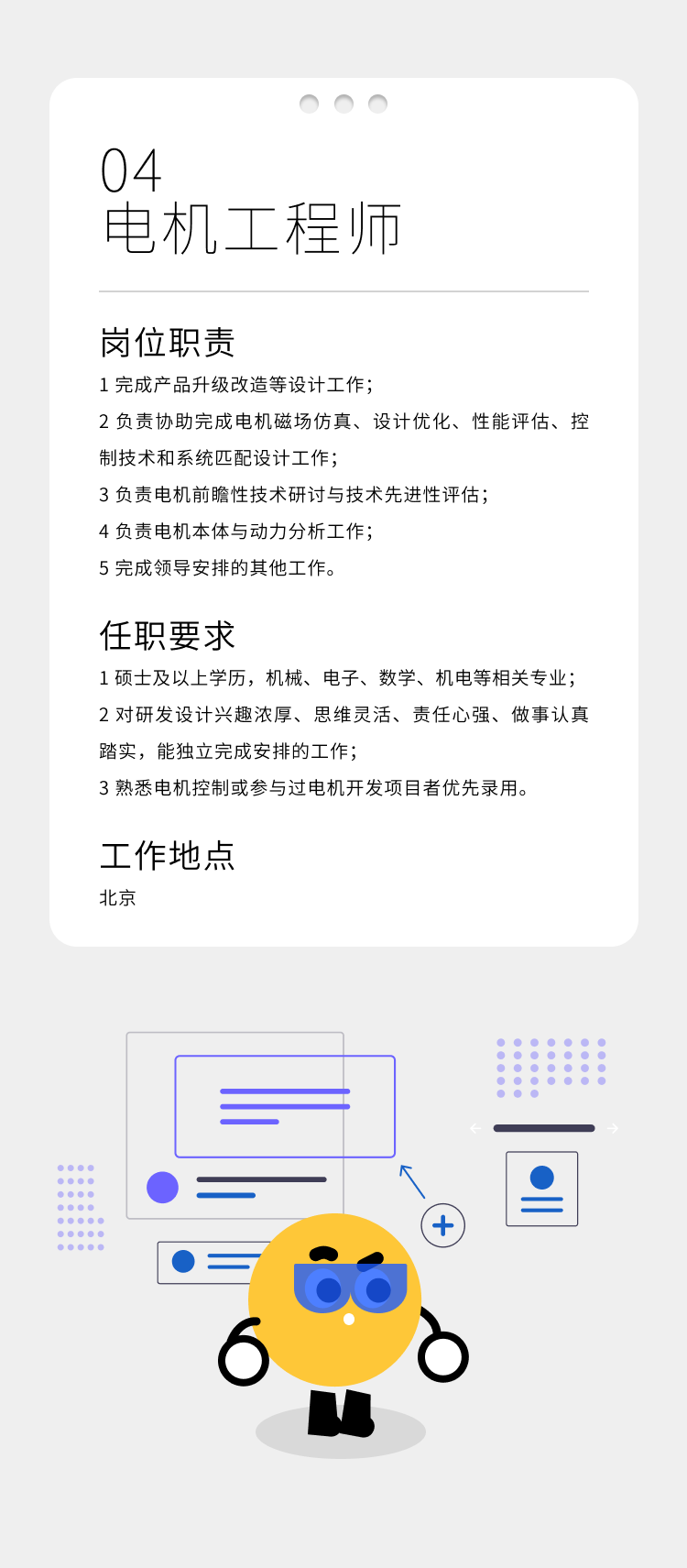 <p>6b</p>

<table>
<tr><td colspan="6">aO04电机工程师</td>
</tr>
<tr><td colspan="6">岗位职责1完成产品升级改造等设计工作;2负责协助完成电机磁场仿真、设计优化、性能评估、控制技术和系统匹配设计工作;3负责电机前瞻性技术研讨与技术先进性评估;4负责电机本体与动力分析工作;5完成领导安排的其他工作。任职要求1硕士及以上学历,机械、电子、数学、机电等相关专业;2对研发设计兴趣浓厚、思维灵活、责任心强、做事认真踏实,能独立完成安排的工作;3熟悉电机控制或参与过电机开发项目者优先录用。工作地点北京</td>
</tr>
<tr><td colspan="6"></td>
</tr>
<tr><td></td>
<td colspan="2"></td>
<td colspan="3"></td>
</tr>
<tr><td></td>
<td colspan="2"></td>
<td></td>
<td colspan="2"></td>
</tr>
<tr><td colspan="5">C)(+)</td>
<td>2</td>
</tr>
<tr><td></td>
<td> )</td>
<td colspan="4"> </td>
</tr>
</table>
