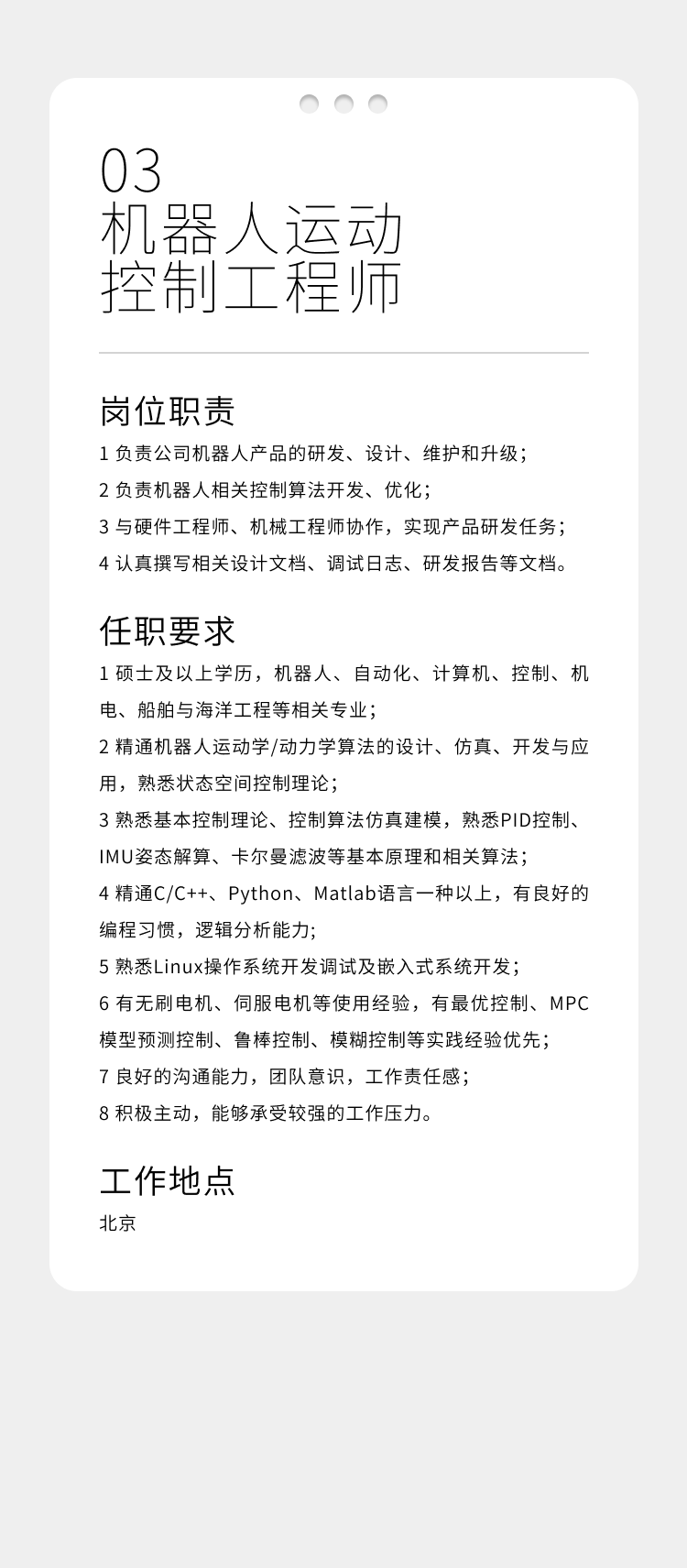 <p>03</p>
<p>机器人运动<br/>控制工程师</p>
<p>岗位职责</p>
<p>1负责公司机器人产品的研发、设计、维护和升级;<br/>2负责机器人相关控制算法开发、优化;</p>
<p>3与硬件工程师、机械工程师协作，实现产品研发任务;<br/>4认真撰写相关设计文档、调试日志、研发报告等文档。</p>
<p>任职要求</p>
<p>1硕士及以上学历，机器人、自动化、计算机、控制、机<br/>电、船舶与海洋工程等相关专业;</p>
<p>2精通机器人运动学/动力学算法的设计、仿真、开发与应<br/>用，熟悉状态空间控制理论;</p>
<p>3熟悉基本控制理论、控制算法仿真建模，熟悉PID控制、<br/>IMU姿态解算、卡尔曼滤波等基本原理和相关算法;</p>
<p>4精通C/C++、Python、Matlab语言一种以上，有良好的<br/>编程习惯，逻辑分析能力;</p>
<p>5熟悉Linux操作系统开发调试及嵌入式系统开发;</p>
<p>6有无刷电机、伺服电机等使用经验，有最优控制、MPC<br/>模型预测控制、鲁棒控制、模糊控制等实践经验优先;</p>
<p>7良好的沟通能力，团队意识，工作责任感;</p>
<p>8积极主动，能够承受较强的工作压力。</p>
<p>工作地点<br/>北京</p>
