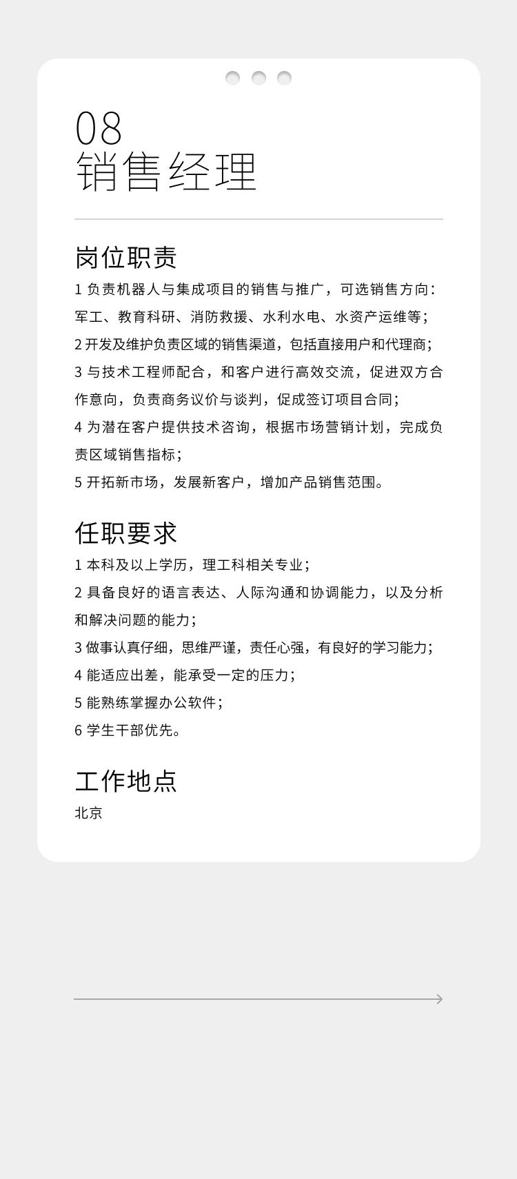 <p>08</p>
<p>销售经理</p>
<p>岗位职责</p>
<p>1负责机器人与集成项目的销售与推广，可选销售方向:<br/>军工、教育科研、消防救援、水利水电、水资产运维等;<br/>2开发及维护负责区域的销售渠道，包括直接用户和代理商;<br/>3与技术工程师配合，和客户进行高效交流，促进双方合<br/>作意向，负责商务议价与谈判，促成签订项目合同;</p>
<p>4为潜在客户提供技术咨询，根据市场营销计划，完成负<br/>责区域销售指标;</p>
<p>5开拓新市场，发展新客户，增加产品销售范围。</p>
<p>任职要求</p>
<p>1本科及以上学历，理工科相关专业;</p>
<p>2具备良好的语言表达、人际沟通和协调能力，以及分析<br/>和解决问题的能力;</p>
<p>3做事认真仔细，思维严谨，责任心强，有良好的学习能力;<br/>4能适应出差，能承受一定的压力;</p>
<p>5能熟练掌握办公软件;</p>
<p>6学生干部优先。</p>
<p>工作地点<br/>北京</p>
