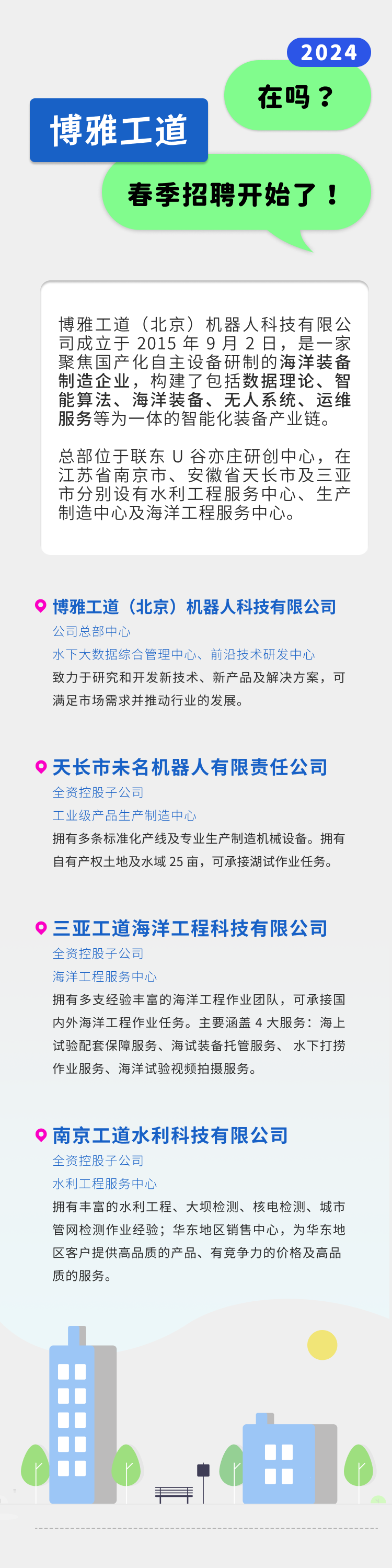 <p>2024</p>
<p>博雅工道</p>
<p>在吗?</p>
<p>春季招聘开始了!</p>
<p>博雅工道(北京)机器人科技有限公<br/>司成立于2015年9月2日，是一家<br/>聚焦国产化自主设备研制的海洋装备<br/>制造企业，构建了包括数据理论、智<br/>能算法、海洋装备、无人系统、运维<br/>服务等为一体的智能化装备产业链。</p>
<p>总部位于联东U谷亦庄研创中心，在<br/>江苏省南京市、安徽省天长市及三亚<br/>市分别设有水利工程服务中心、生产<br/>制造中心及海洋工程服务中心。</p>
<p>博雅工道(北京)机器人科技有限公司<br/>公司总部中心</p>
<p>水下大数据综合管理中心、前沿技术研发中心</p>
<p>致力于研究和开发新技术、新产品及解决方案，可<br/>满足市场需求并推动行业的发展。</p>
<p>天长市未名机器人有限责任公司<br/>全资控股子公司</p>
<p>工业级产品生产制造中心</p>
<p>拥有多条标准化产线及专业生产制造机械设备。拥有<br/>自有产权土地及水域25亩，可承接湖试作业任务。</p>
<p>三亚工道海洋工程科技有限公司<br/>全资控股子公司</p>
<p>海洋工程服务中心</p>
<p>拥有多支经验丰富的海洋工程作业团队，可承接国<br/>内外海洋工程作业任务。主要涵盖4大服务:海上<br/>试验配套保障服务、海试装备托管服务、水下打捞<br/>作业服务、海洋试验视频拍摄服务。</p>
<p>南京工道水利科技有限公司<br/>全资控股子公司</p>
<p>水利工程服务中心</p>
<p>拥有丰富的水利工程、大坝检测、核电检测、城市<br/>管网检测作业经验;华东地区销售中心，为华东地<br/>区客户提供高品质的产品、有竞争力的价格及高品<br/>质的服务。</p>
<p>手</p>
