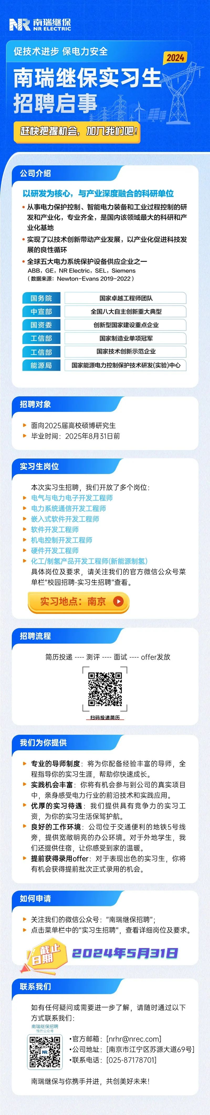 <p>南瑞继保</p>
<p>NRELEC TRIC</p>
<p>促技术进步保电力安全</p>
<p>南瑞继保实习生</p>
<p>招聘启事</p>
<p>赶快把握机会。加几我们吧!</p>
<p>公司介绍</p>
<p>以研发为核心,与产业深度融合的科研单位</p>
<p> 从事电力保护控制、智能电力装备和工业过程控制的研</p>
<p>发和产业化,专业齐全,是国内该领域最大的科研和产</p>
<p>业化基地</p>
<p>。实现了以技术创新带动产业发展,以产业化促进科技发</p>
<p>展的良性循环</p>
<p>全球五大电力系统保护设备供应企业之一</p>
<p>ABB,GE,NR Electric, SEL,Siemens</p>
<p>(数据来源: Newton-Evans 2019-2022)</p>
<p>国务院国家卓越工程师团队</p>
<p>中宣部全国八大自主创新重大典型</p>
<p>实习生岗位</p>
<p>本次实习生招聘,我们开放了多个岗位:</p>
<p>电气与电力电子开发工程师</p>
<p>➢电力系统通信开发工程师</p>
<p>嵌入式软件开发工程师</p>
<p>软件开发工程师</p>
<p>机电控制开发工程师</p>
<p>硬件开发工程师</p>
<p>化工/制氢产品开发 工程师(新能源制氢)</p>
<p>具体岗位及要求,请关注我们的官方微信公众号菜</p>
<p>单栏"校园招聘实习生招聘"查看。</p>
<p>实习地点:南京O</p>
<p>招聘流程</p>
<p>简历投递---测评---面试--- offer发放</p>
<p>扫码投递简历</p>
<p>我们为你提供</p>
<p>专业的导师制度将为你配备经验丰富的导师,全</p>
<p>程指导你的实习生涯,帮助你快速成长。</p>
<p>实践机会丰富你将有机会参与到公司的真实项目</p>
<p>中,亲身感受电力行业的前沿技术和实践应用。</p>
<p>优厚的实习待遇 我们提供具有竞争力的实习工</p>
<p>资,为你的实习生活保驾护航。</p>
<p>良好的工作环境公司位于交通便利的地铁5号线</p>
<p>旁,提供宽敞明亮的办公环境。对于外地学生,我</p>
<p>们还提供住宿,让你感受到家的温暖。</p>
<p>提前获得录用offer:对于表现出色的实习生,你将</p>
<p>有机会获得提前批次正式录用的机会。</p>
<p>如何申请</p>
<p>> . 关注我们的微信公众号:“南瑞继保招聘";</p>
<p>➢点击菜单栏中的"实习生招聘",查看详细岗位及要求。</p>
<p>截止</p>
<p> 2024年5月31日</p>
<p>联系我们</p>
<p>如有任何疑问或需要进一步了解,请随时通过以下</p>
<p>方式联系我们:</p>
<p>南瑞继保招聘</p>
<p>微信公众号</p>
<p> 官方邮箱: [nrhr@nrec.com]</p>
<p> 公司地址: [南京市江宁区苏源大道69号]</p>
<p> 联系电话: [025-87178701]</p>
<p>南瑞继保与你携手并进,共创美好未来!</p>

<table>
<tr><td>国资委</td>
<td>创新型国家建设重点企业</td>
</tr>
<tr><td>工信部</td>
<td>国家制造业单项冠军</td>
</tr>
<tr><td>工信部</td>
<td>国家技术创新示范企业</td>
</tr>
<tr><td colspan="2">能源局 国家能源电力控制保护技术研发(实验)中心</td>
</tr>
<tr><td colspan="2">招聘对象面向2025届高校硕博研究生毕业时间: 2025年8月31日前</td>
</tr>
</table>
