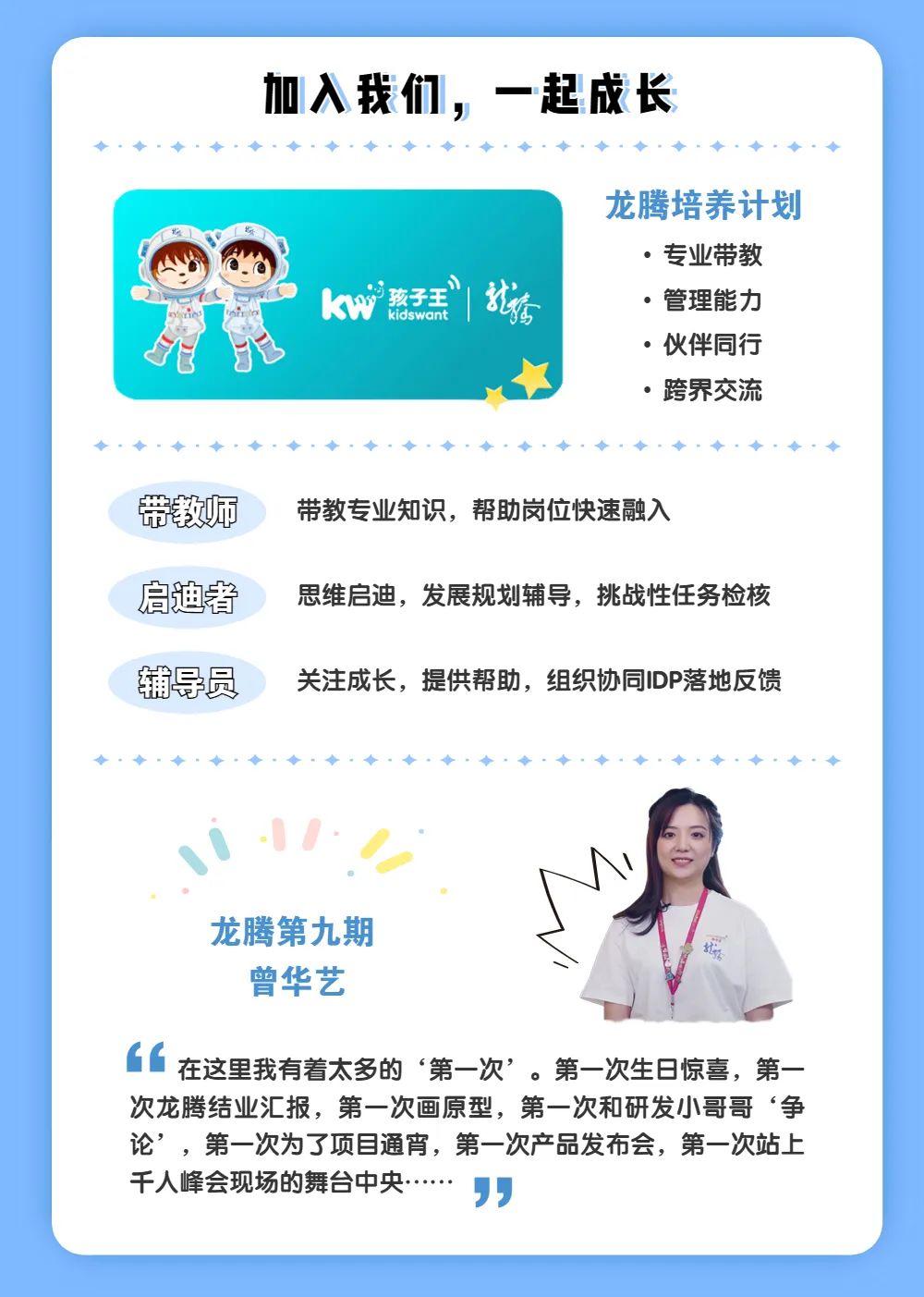<p>加入我们，一起成长</p>
<p>kW孩子王</p>
<p>就店</p>
<p>龙腾培养计划</p>
<p>。专业带教<br/>。管理能力<br/>.伙伴同行<br/>。跨界交流</p>
<p>带教师</p>
<p>启迪者</p>
<p>辅导员</p>
<p>带教专业知识，帮助岗位快速融入</p>
<p>思维启迪，发展规划辅导，挑战性任务检核<br/>关注成长，提供帮助，组织协同IDP落地反馈</p>
<p>龙腾第九期</p>
<p>曾华艺</p>
<p>66<br/>在这里我有着太多的‘第一次’。第一次生日惊喜，第一<br/>次龙腾结业汇报，第一次画原型，第一次和研发小哥哥‘争<br/>论’，第一次为了项目通宵，第一次产品发布会，第一次站上<br/>千人峰会现场的舞台中央<br/> </p>
