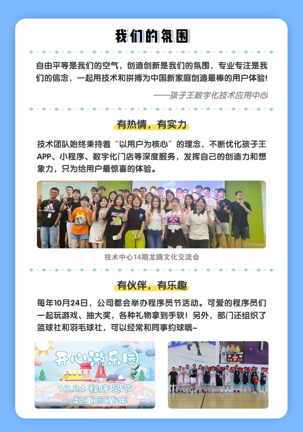 <p>我们的氛围</p>
<p>自由平等是我们的空气，创造创新是我们的氛围，专业专注是我<br/>们的信念，一起用技术和拼搏为中国新家庭创造最棒的用户体验!</p>
<p>孩子王数字化技术应用中心</p>
<p>有热情，有实力</p>
<p>技术团队始终秉持着“以用户为核心”的理念，不断优化孩子王<br/>APP、小程序、数字化门店等深度服务，发挥自己的创造力和想<br/>象力，只为给用户最惊喜的体验。</p>
<p>re</p>
<p>技术中心14期龙腾文化交流会</p>
<p>有伙伴，有乐趣</p>
<p>每年10月24日，公司都会举办程序员节活动。可爱的程序员们<br/>一起玩游戏、抽大奖，各种礼物拿到手软!另外，部门还组织了<br/>篮球社和羽毛球社，可以经常和同事约球哦~</p>
<p>开008年乐园<br/>A</p>
<p>10.24程序员节</p>
<p>起重回童年</p>
