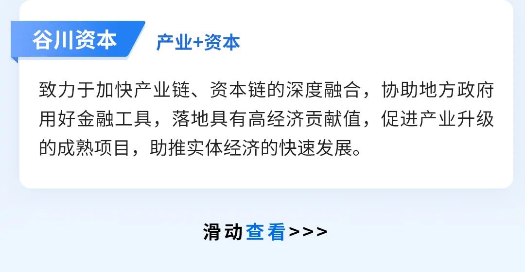 <p>谷川资本</p>
<p>产业+资本</p>
<p>致力于加快产业链、资本链的深度融合，协助地方政府<br/>用好金融工具，落地具有高经济贡献值，促进产业升级<br/>的成熟项目，助推实体经济的快速发展。</p>
<p>滑动查看>>></p>
